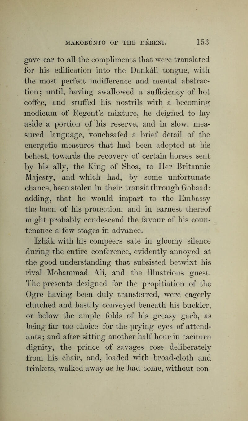 gave ear to all the compliments that were translated for his edification into the Dankali tongue, with the most perfect indifierence and mental abstrac¬ tion; until, having swallowed a sufficiency of hot cofiee, and stuffed his nostrils with a becoming modicum of Regent’s mixture, he deigned to lay aside a portion of his reserve, and in slow, mea¬ sured language, vouchsafed a brief detail of the energetic measures that had been adopted at his behest, towards the recovery of certain horses sent by his ally, the King of Shoa, to Her Britannic Majesty, and which had, by some unfortunate chance, been stolen in their transit through Gobaad: adding, that he would impart to the Embassy the boon of his protection, and in earnest thereof might probably condescend the favour of his coun¬ tenance a few stages in advance. Izhak with his compeers sate in gloomy silence during the entire conference, evidently annoyed at the good understanding that subsisted betwixt his rival Mohammad Ali, and the illustrious guest. The presents designed for the propitiation of the Ogre having been duly transferred, were eagerly clutched and hastily conveyed beneath his buckler, or below the ample folds of his greasy garb, as being far too choice for the prying eyes of attend¬ ants ; and after sitting another half hour in taciturn dignity, the prince of savages rose deliberately from his chair, and, loaded with broad-cloth and trinkets, walked away as he had come, without con-