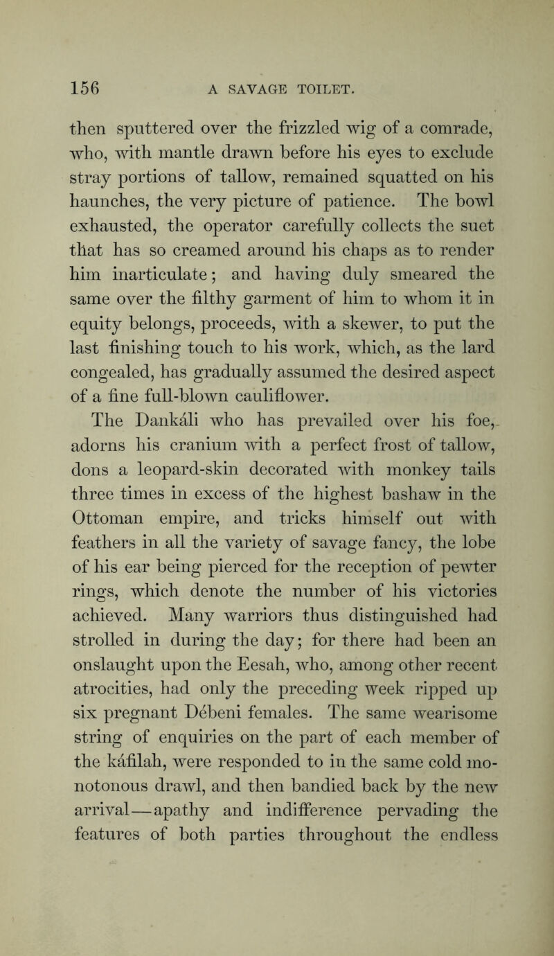 then sputtered over the frizzled wig of a comrade, who, with mantle drawn before his eyes to exclude stray portions of tallow, remained squatted on his haunches, the very picture of patience. The bowl exhausted, the operator carefully collects the suet that has so creamed around his chaps as to render him inarticulate; and having duly smeared the same over the filthy garment of him to whom it in equity belongs, proceeds, mth a skewer, to put the last finishing touch to his work, which, as the lard congealed, has gradually assumed the desired aspect of a fine full-blown cauliflower. The Dankali who has prevailed over his foe,. adorns his cranium with a perfect frost of tallow, dons a leopard-skin decorated with monkey tails three times in excess of the highest bashaw in the Ottoman empire, and tricks himself out with feathers in all the variety of savage fancy, the lobe of his ear being pierced for the reception of pewter rings, which denote the number of his victories achieved. Many warriors thus distinguished had strolled in during the day; for there had been an onslaught upon the Eesah, who, among other recent atrocities, had only the preceding week ripped up six pregnant Debeni females. The same wearisome string of enquiries on the part of each member of the kafilah, were responded to in the same cold mo¬ notonous drawl, and then bandied back by the new arrival—apathy and indiflerence pervading the features of both parties throughout the endless
