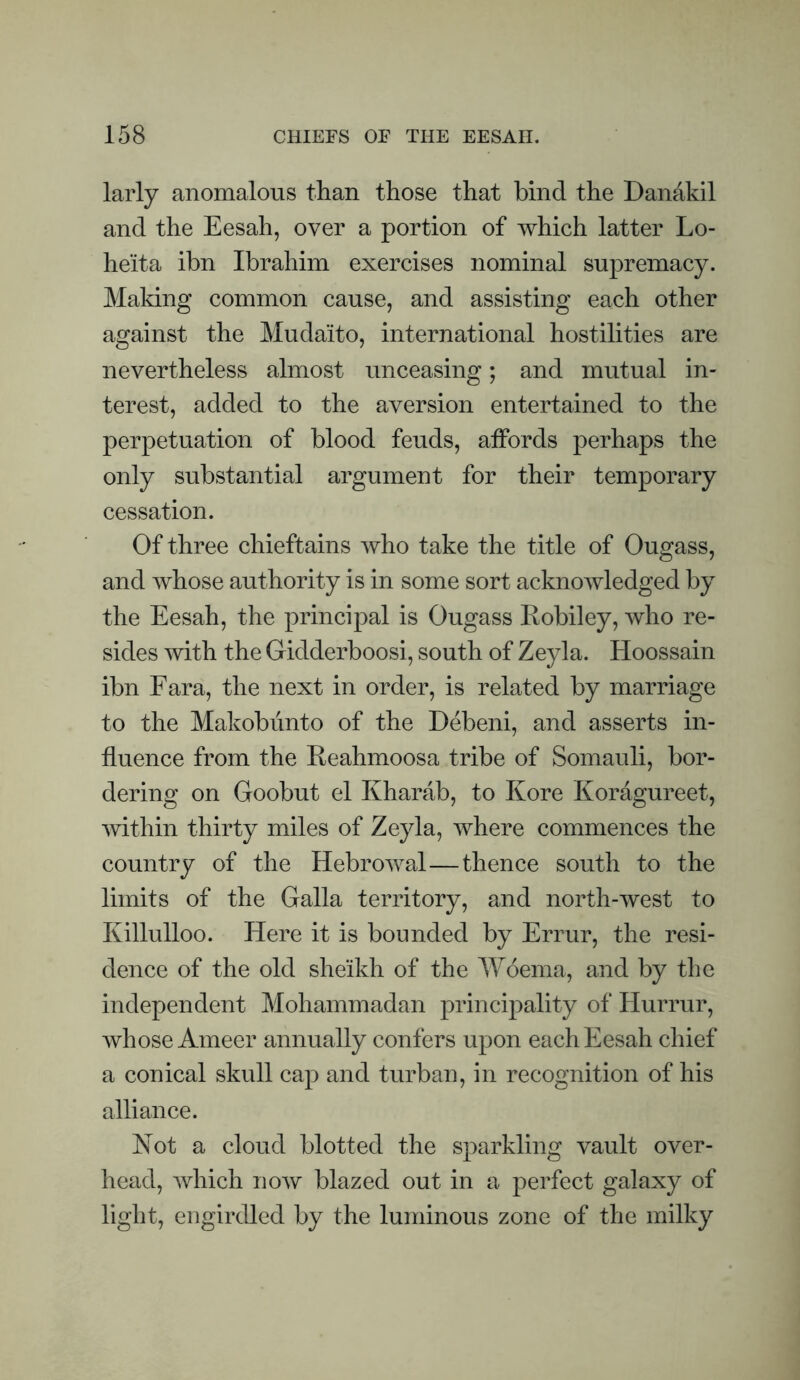 larly anomalous than those that hind the Danakil and the Eesah, over a portion of which latter Lo- heita ibn Ibrahim exercises nominal supremacy. Making common cause, and assisting each other against the Mudaito, international hostilities are nevertheless almost unceasing; and mutual in¬ terest, added to the aversion entertained to the perpetuation of blood feuds, affords perhaps the only substantial argument for their temporary cessation. Of three chieftains who take the title of Ougass, and whose authority is in some sort acknowledged by the Eesah, the principal is Ougass Robiley, who re¬ sides with the Gidderboosi, south of Zeyla. Hoossain ibn Fara, the next in order, is related by marriage to the Makobiinto of the Debeni, and asserts in¬ fluence from the Reahmoosa tribe of Somauli, bor¬ dering on Goobut el Kharab, to Kore Koragureet, within thirty miles of Zeyla, where commences the country of the Hebrowal—thence south to the limits of the Galla territory, and north-west to Killulloo. Here it is bounded by Errur, the resi¬ dence of the old sheikh of the Woema, and by the independent Mohammadan principality of Hurrur, whose Ameer annually confers upon each Eesah chief a conical skull cap and turban, in recognition of his alliance. Not a cloud blotted the sparkling vault over¬ head, Avhich now blazed out in a perfect galaxy of light, engirdled by the luminous zone of the milky
