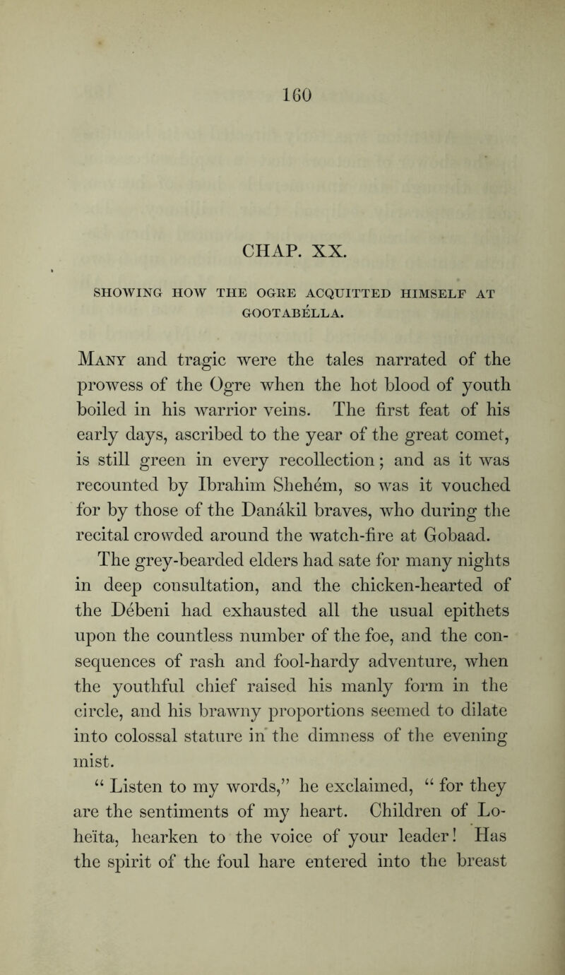 CHAP. XX. SHOWING HOW THE OGEE ACQUITTED HIMSELF AT GOOTABELLA. Many and tragic were the tales narrated of the prowess of the Ogre when the hot blood of youth boiled in his warrior veins. The first feat of his early days, ascribed to the year of the great comet, is still green in every recollection; and as it was recounted by Ibrahim Shehem, so was it vouched for by those of the Danakil braves, who during the recital crowded around the watch-fire at Gobaad. The grey-bearded elders had sate for many nights in deep consultation, and the chicken-hearted of the Debeni had exhausted all the usual epithets upon the countless number of the foe, and the con¬ sequences of rash and fool-hardy adventure, when the youthful chief raised his manly form in the circle, and his brawny proportions seemed to dilate into colossal stature in the dimness of the evening mist. “ Listen to my words,” he exclaimed, “ for they are the sentiments of my heart. Children of Lo- heita, hearken to the voice of your leader! Has the spirit of the foul hare entered into the breast
