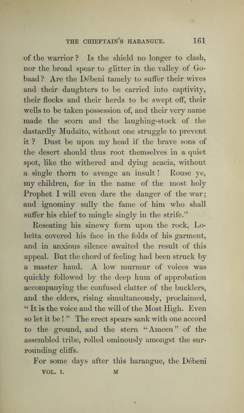of the warrior ? Is the shield no longer to clash, nor the broad spear to glitter in the valley of Go- baad ? Are the Debeni tamely to suffer their wives and their daughters to be carried into captivity, their flocks and their herds to be swept off, their wells to be taken possession of, and their very name made the scorn and the laughing-stock of the dastardly Mudaito, without one struggle to prevent it ? Dust be upon my head if the brave sons of the desert should thus root themselves in a quiet spot, like the withered and dying acacia, without a single thorn to avenge an insult ! Rouse ye, my children, for in the name of the most holy Prophet I will even dare the danger of the war; and ignominy sully the fame of him who shall suffer his chief to mingle singly in the strife.” Reseating his sinewy form upon the rock, Lo- heita covered his face in the folds of his garment, and in anxious silence awaited the result of this appeal. But the chord of feeling had been struck by a master hand. A low murmur of voices was quickly followed by the deep hum of approbation accompanying the confused clatter of the bucklers, and the elders, rising simultaneously, proclaimed. It is the voice and the will of the Most High. Even so let it be! ” The erect spears sank with one accord to the ground, and the stern “Ameen” of the assembled tribe, rolled ominously amongst the sur¬ rounding cliffs. For some days after this harangue, the Debeni VOL. I. M
