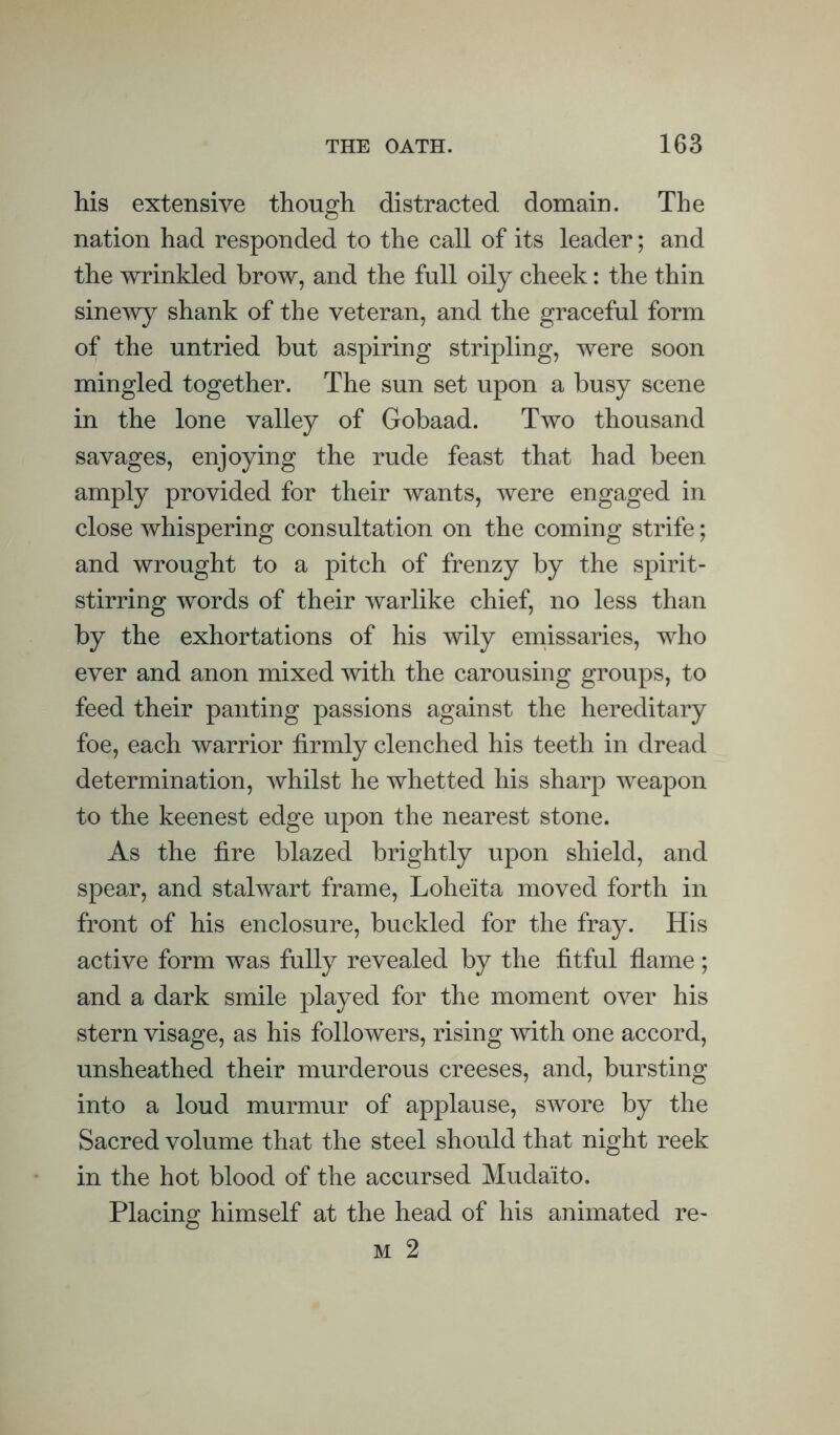 his extensive though distracted domain. The nation had responded to the call of its leader; and the wrinkled brow, and the full oily cheek: the thin sine^vy shank of the veteran, and the graceful form of the untried but aspiring stripling, were soon mingled together. The sun set upon a busy scene in the lone valley of Gobaad. Two thousand savages, enjoying the rude feast that had been amply provided for their wants, were engaged in close whispering consultation on the coming strife; and wrought to a pitch of frenzy by the spirit- stirring words of their warlike chief, no less than by the exhortations of his wily emissaries, who ever and anon mixed with the carousing groups, to feed their panting passions against the hereditary foe, each warrior firmly clenched his teeth in dread determination, whilst he whetted his sharp weapon to the keenest edge upon the nearest stone. As the fire blazed brightly upon shield, and speaT, and stalwart frame, Loheita moved forth in front of his enclosure, buckled for the fray. His active form was fully revealed by the fitful flame; and a dark smile played for the moment over his stern visage, as his followers, rising with one accord, unsheathed their murderous creeses, and, bursting into a loud murmur of applause, swore by the Sacred volume that the steel should that night reek in the hot blood of the accursed Mudaito, Placing himself at the head of his animated re-