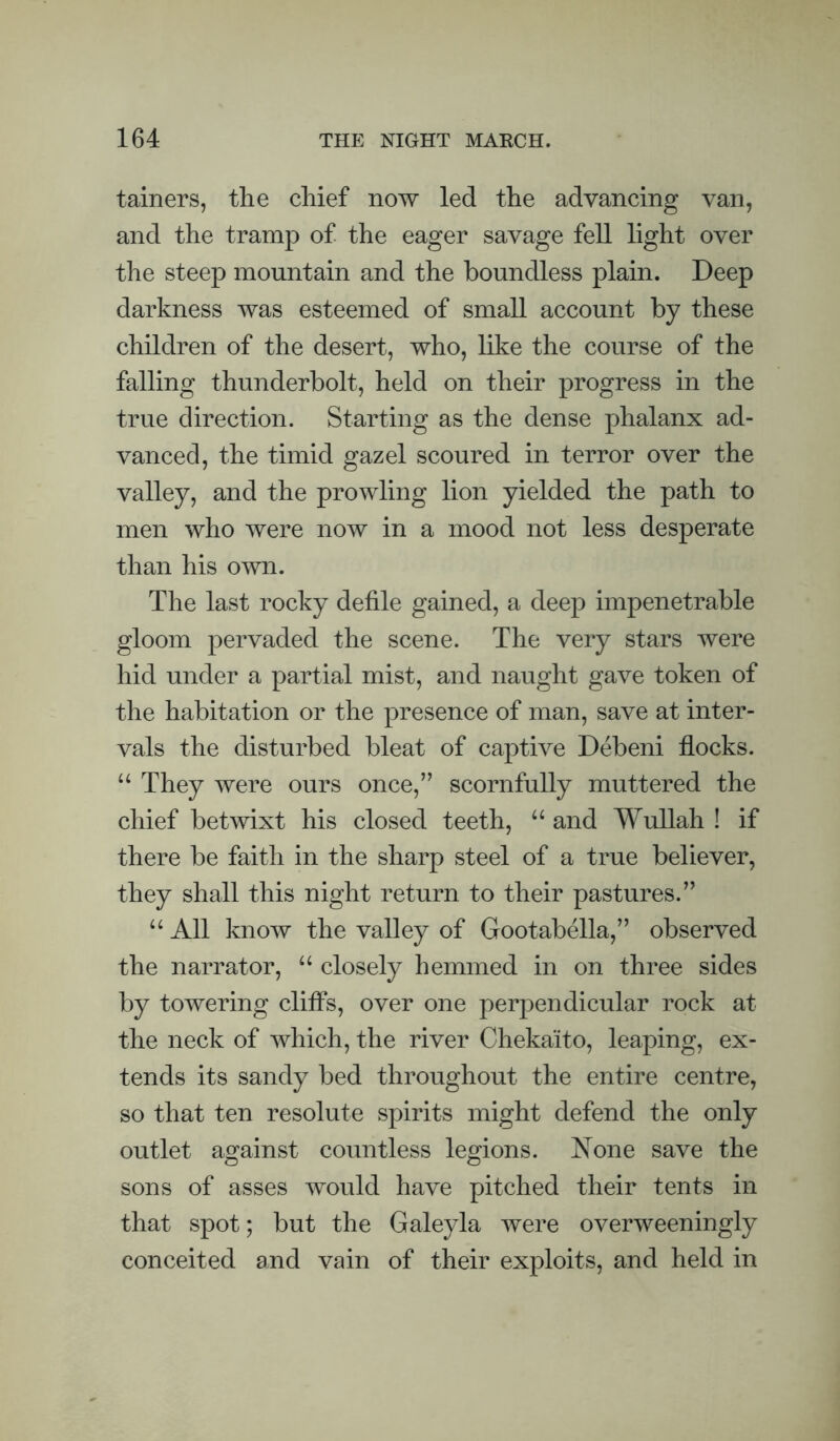 tainers, the chief now led the advancing van, and the tramp of the eager savage fell light over the steep mountain and the boundless plain. Deep darkness was esteemed of small account by these children of the desert, who, like the course of the falling thunderbolt, held on their progress in the true direction. Starting as the dense phalanx ad¬ vanced, the timid gazel scoured in terror over the valley, and the prowling lion yielded the path to men who were now in a mood not less desperate than his own. The last rocky defile gained, a deep impenetrable gloom pervaded the scene. The very stars were hid under a partial mist, and naught gave token of the habitation or the presence of man, save at inter¬ vals the disturbed bleat of captive Debeni flocks. “ They were ours once,” scornfully muttered the chief betwixt his closed teeth, “ and Wullah ! if there be faith in the sharp steel of a true believer, they shall this night return to their pastures.” “ All know the valley of Gootabella,” observed the narrator, “ closely hemmed in on three sides by towering cliffs, over one perpendicular rock at the neck of which, the river Chekaito, leaping, ex¬ tends its sandy bed throughout the entire centre, so that ten resolute spirits might defend the only outlet against countless legions. Xone save the sons of asses would have pitched their tents in that spot; but the Galeyla were overweeningly conceited and vain of their exploits, and held in