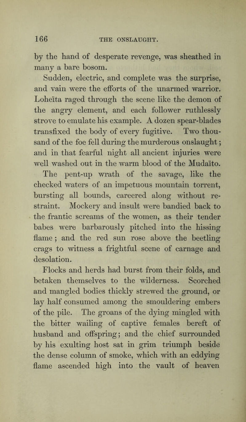 by the hand of desperate revenge, was sheathed in many a bare bosom. Sudden, electric, and complete was the surprise, and vain were the efforts of the unarmed warrior. Loheita raged through the scene like the demon of the angry element, and each follower ruthlessly strove to emulate his example. A dozen spear-blades transfixed the body of every fugitive. Two thou¬ sand of the foe fell during the murderous onslaught; and in that fearful night all ancient injuries were well washed out in the warm blood of the Mudaito. The pent-up wrath of the savage, like the checked waters of an impetuous mountain torrent, bursting all bounds, careered along without re¬ straint. Mockery and insult were bandied back to the frantic screams of the women, as their tender babes were barbarously pitched into the hissing flame ; and the red sun rose above the beetling crags to witness a frightful scene of carnage and desolation. Flocks and herds had burst from their folds, and betaken themselves to the wilderness. Scorched and mangled bodies thickly strewed the ground, or lay half consumed among the smouldering embers of the pile. The groans of the dying mingled with the bitter wailing of captive females bereft of husband and olFspring; and the chief surrounded by his exulting host sat in grim triumph beside the dense column of smoke, which with an eddying flame ascended high into the vault of heaven