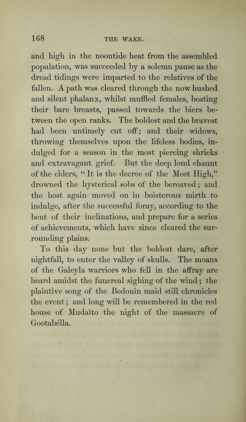 and high in the noontide heat from the assembled population, was succeeded by a solemn pause as the dread tidings were imparted to the relatives of the fallen. A path was cleared through the now hushed and silent phalanx, whilst muffled females, beating their bare breasts, passed towards the biers be¬ tween the open ranks. The boldest and the bravest had been untimely cut off; and their widows, throwing themselves upon the lifeless bodies, in¬ dulged for a season in the most piercing shrieks and extravagant grief. But the deep loud chaunt of the elders, “It is the decree of the Most High,’’ drowned the hysterical sobs of the bereaved; and the host again moved on in boisterous mirth to indulge, after the successful foray, according to the bent of their inclinations, and prepare for a series of achievements, which have since cleared the sur¬ rounding plains. To this day none but the boldest dare, after nightfall, to enter the valley of skulls. The moans of the Galeyla warriors who fell in the affray are heard amidst the funereal sighing of the wind; the plaintive song of the Bedouin maid still chronicles the event; and long will be remembered in the red house of Mudaito the night of the massacre of Gootabella.