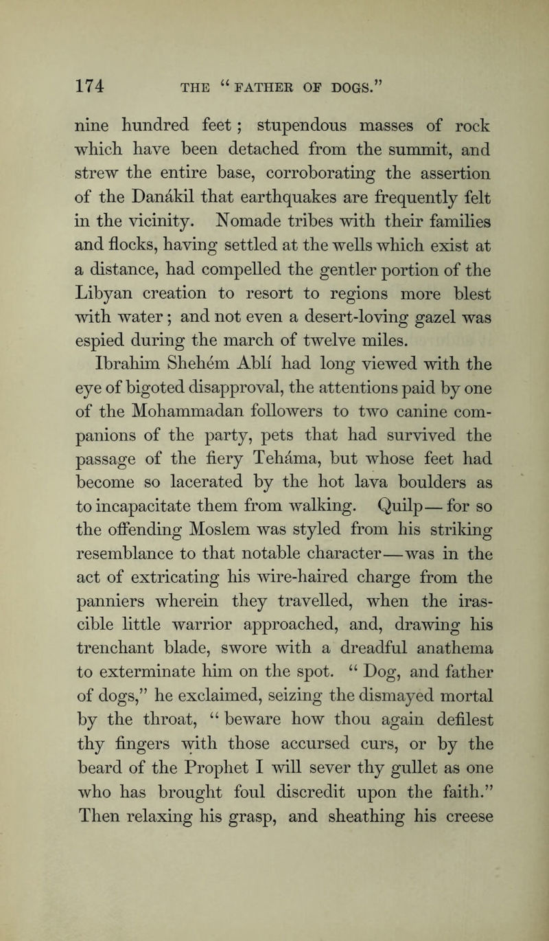 nine hundred feet; stupendous masses of rock which have been detached from the summit, and strew the entire base, corroborating the assertion of the Dandkil that earthquakes are frequently felt in the vicinity. Nomade tribes with their families and flocks, having settled at the wells which exist at a distance, had compelled the gentler portion of the Libyan creation to resort to regions more blest with water; and not even a desert-loving gazel was espied during the march of twelve miles. Ibrahim Shehem Abli had long viewed with the eye of bigoted disapproval, the attentions paid by one of the Mohammadan followers to two canine com¬ panions of the party, pets that had survived the passage of the fiery Tehama, but whose feet had become so lacerated by the hot lava boulders as to incapacitate them from walking. Quilp—for so the offending Moslem was styled from his striking resemblance to that notable character—was in the act of extricating his wire-haired charge from the panniers wherein they travelled, when the iras¬ cible little warrior approached, and, drawing his trenchant blade, swore with a dreadful anathema to exterminate him on the spot. “ Log, and father of dogs,” he exclaimed, seizing the dismayed mortal by the throat, “ beware how thou again defilest thy fingers with those accursed curs, or by the beard of the Prophet I will sever thy gullet as one who has brought foul discredit upon the faith.” Then relaxing his grasp, and sheathing his creese