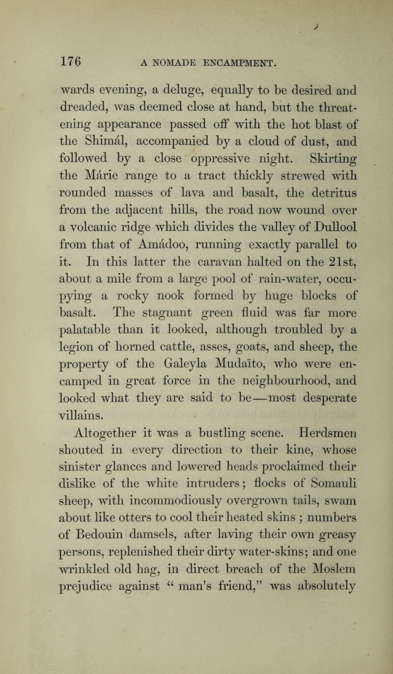 wards evening, a deluge, equally to be desired and dreaded, was deemed close at hand, but the threat¬ ening appearance passed off with the hot blast of the Shimal, accompanied by a cloud of dust, and followed by a close oppressive night. Skirting the Marie range to a tract thickly strewed with rounded masses of lava and basalt, the detritus from the adjacent hills, the road now wound over a volcanic ridge which divides the valley of DuUool from that of Amadoo, running exactly parallel to it. In this latter the caravan halted on the 21st, about a mile from a large pool of rain-water, occu¬ pying a rocky nook formed by huge blocks of basalt. The stagnant green fluid was far more palatable than it looked, although troubled by a legion of horned cattle, asses, goats, and sheep, the property of the Galeyla Mudaito, who were en¬ camped in great force in the neighbourhood, and looked what they are said to be—most desperate villains. Altogether it was a bustling scene. Herdsmen shouted in every direction to their kine, whose sinister glances and lowered heads proclaimed their dislike of the white intruders; flocks of Somauli sheep, with incommodiously overgrown tails, swam about like otters to cool their heated skins ; numbers of Bedouin damsels, after laving their o^vn greasy persons, replenished their dirty water-skins; and one wrinkled old hag, in direct breach of the Moslem prejudice against man’s friend,” was absolutely