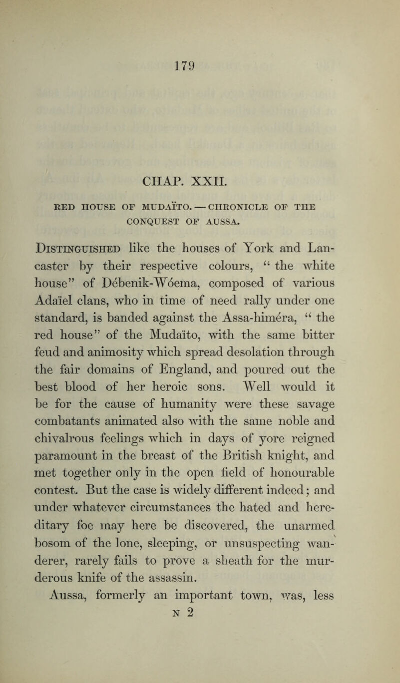 CHAP. XXIL RED HOUSE OF MUDAITO. — CHRONICLE OF THE CONQUEST OF AUSSA. Distinguished like the houses of York and Lan¬ caster by their respective colours, “ the white house” of Debenik-W6ema, composed of various Adaiel clans, who in time of need rally under one standard, is banded against the Assa-himera, ‘‘ the red house” of the Mudaito, with the same bitter feud and animosity which spread desolation through the fair domains of England, and poured out the best blood of her heroic sons. Well would it be for the cause of humanity were these savage combatants animated also with the same noble and chivalrous feelings which in days of yore reigned paramount in the breast of the British knight, and met together only in the open field of honourable contest. But the case is widely different indeed; and under whatever circumstances the hated and here¬ ditary foe may here be discovered, the unarmed bosom of the lone, sleeping, or unsuspecting wan¬ derer, rarely fails to prove a sheath for the mur¬ derous knife of the assassin. Aussa, formerly an important town, was, less N 2