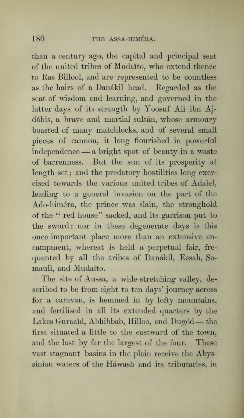 than a century ago, the capital and principal seat of the united tribes of Mudaito, who extend thence to Ras Billool, and are represented to be countless as the hairs of a Danakil head. Regarded as the seat of msdom and learning, and governed in the latter days of its strength by Yoosuf Ali ibn Aj- dahis, a brave and martial sultan, whose armoury boasted of many matchlocks, and of several small pieces of cannon, it long flourished in powerful independence — a bright spot of beauty in a waste of barrenness. But the sun of its prosperity at length set; and the predatory hostilities long exer¬ cised towards the various united tribes of Adaiel, leading to a general invasion on the part of the Ado-himera, the prince was slain, the stronghold of the ‘‘ red house” sacked, and its garrison put to the sword: nor in these degenerate days is this once important place more than an extensive en¬ campment, whereat is held a perpetual fair, fre¬ quented by all the tribes of Danakil, Eesah, So- mauli, and Mudaito. The site of Aussa, a wide-stretching valley, de¬ scribed to be from eight to ten days’ journey across for a caravan, is hemmed in by lofty mountains, and fertilised in all its extended quarters by the Lakes Guraaid, Abhibbab, Hilloo, and Dugod—the first situated a little to the eastward of the town, and the last by far the largest of the four. These vast stagnant basins in the plain receive the Abys¬ sinian waters of the Hawash and its tributaries, in