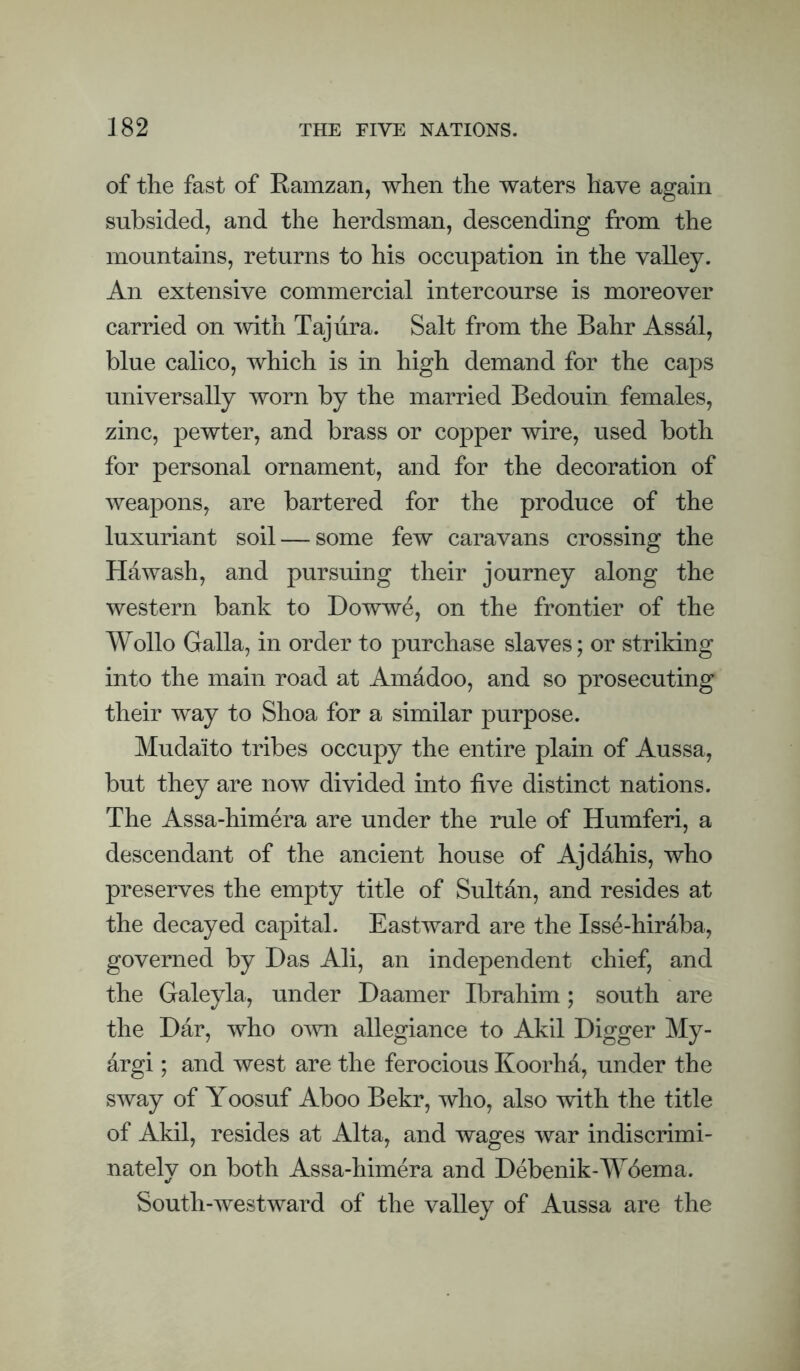 of the fast of Eamzan, when the waters have again subsided, and the herdsman, descending from the mountains, returns to his occupation in the valley. An extensive commercial intercourse is moreover carried on Taj lira. Salt from the Bahr Assal, blue calico, which is in high demand for the caps universally worn by the married Bedouin females, zinc, pewter, and brass or copper wire, used both for personal ornament, and for the decoration of weapons, are bartered for the produce of the luxuriant soil — some few caravans crossing the Hawash, and pursuing their journey along the western bank to Dowwe, on the frontier of the Wollo Galla, in order to purchase slaves; or striking into the main road at Amadoo, and so prosecuting their way to Shoa for a similar purpose. Muda'ito tribes occupy the entire plain of Aussa, but they are now divided into live distinct nations. The Assa-himera are under the rule of Humferi, a descendant of the ancient house of Ajdahis, who preserves the empty title of Sultan, and resides at the decayed capital. Eastward are the Isse-hiraba, governed by Das Ali, an independent chief, and the Galeyla, under Daamer Ibrahim; south are the Dar, who own allegiance to Akil Digger My- argi; and west are the ferocious Koorhd, under the sway of Yoosuf Aboo Bekr, who, also with the title of Akil, resides at Alta, and wages war indiscrimi¬ nately on both Assa-himera and Debenik-AYbema. South-westward of the valley of Aussa are the