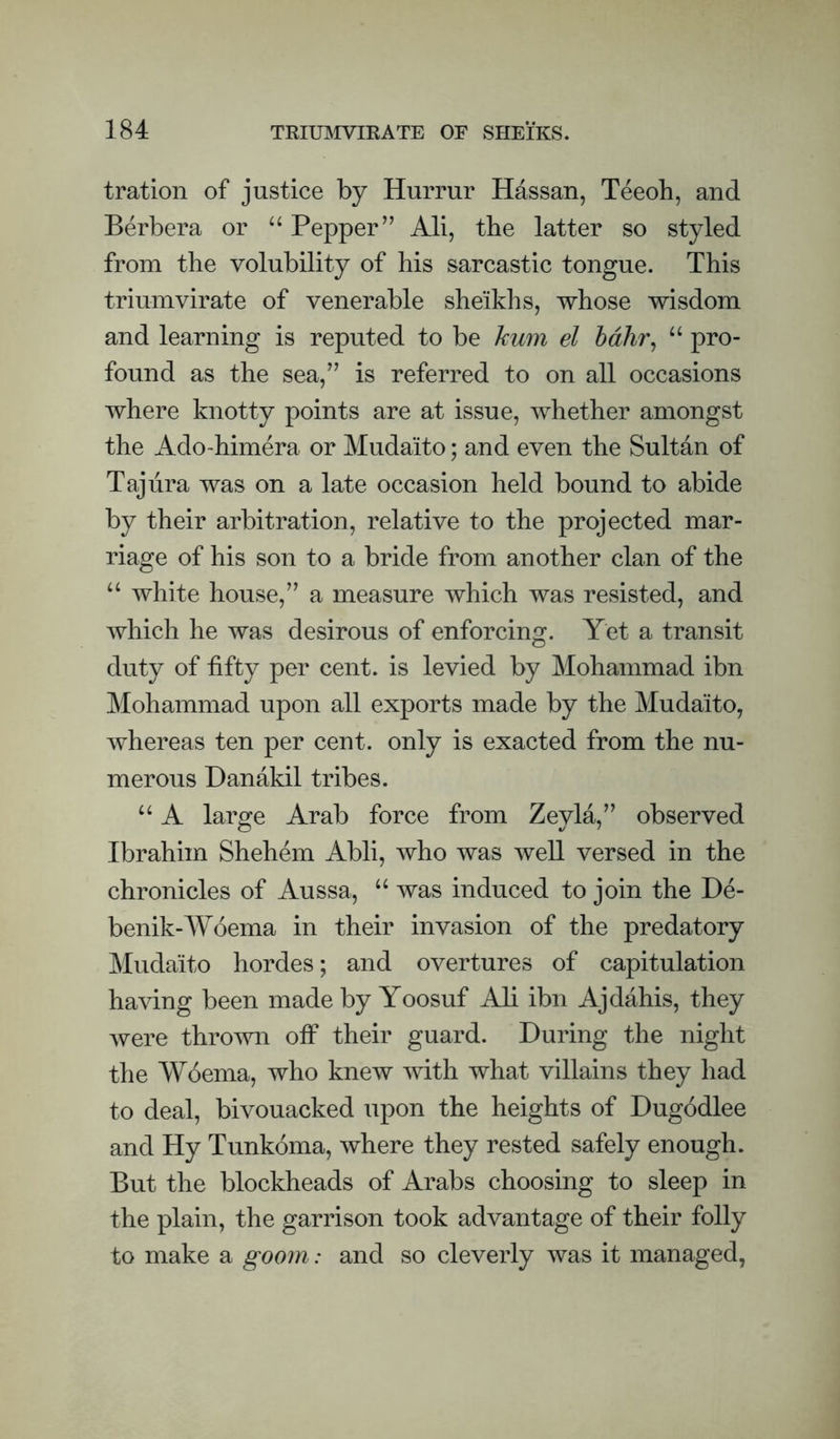 tration of justice by Hurrur Hdssan, Teeoh, and Berbera or “ Pepper” Ali, tbe latter so styled from tbe volubility of his sarcastic tongue. This triumvirate of venerable sheikhs, whose wisdom and learning is reputed to be hum el hdhr^ “ pro¬ found as the sea,” is referred to on all occasions where knotty points are at issue, whether amongst the Ado~himera or Mudaito; and even the Sultan of Taj lira was on a late occasion held bound to abide by their arbitration, relative to the projected mar¬ riage of his son to a bride from another clan of the “ white house,” a measure which was resisted, and which he was desirous of enforcing. Yet a transit duty of fifty per cent, is levied by Mohammad ibn Mohammad upon all exports made by the Mudaito, whereas ten per cent, only is exacted from the nu¬ merous Danakil tribes. “ A large Arab force from Zeyla,” observed Ibrahim Shehem Abli, who was well versed in the chronicles of Aussa, was induced to join the De- benik-Woema in their invasion of the predatory Mudaito hordes; and overtures of capitulation having been made by Yoosuf Ali ibn Ajdahis, they were thrown off their guard. During the night the Woema, who knew with what villains they had to deal, bivouacked upon the heights of Dugodlee and Hy Tunkoma, where they rested safely enough. But the blockheads of Arabs choosing to sleep in the plain, the garrison took advantage of their folly to make a goom: and so cleverly was it managed,