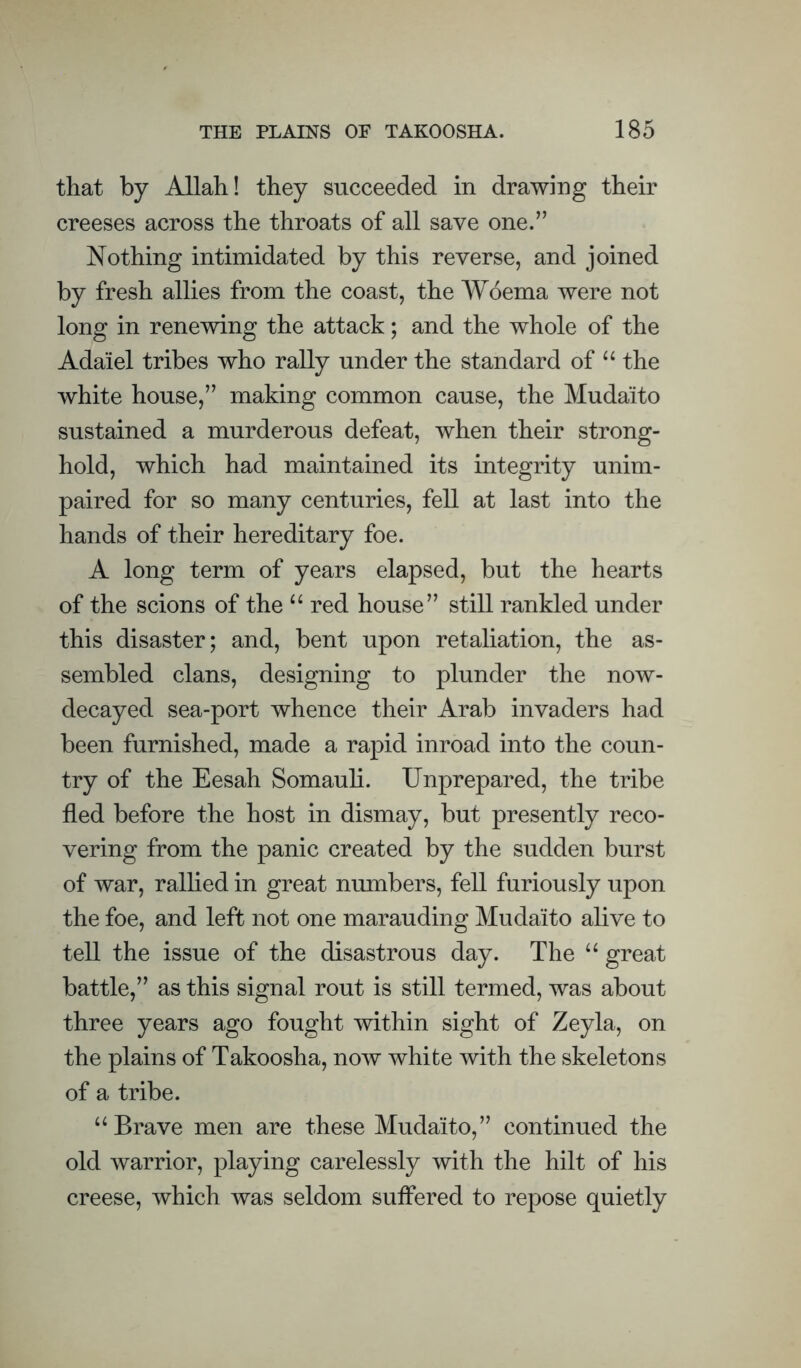 that by Allah! they succeeded in drawing their creeses across the throats of all save one.” Nothing intimidated by this reverse, and joined by fresh allies from the coast, the Woema were not long in renewing the attack; and the whole of the Adaiel tribes who rally under the standard of “ the white house,” making common cause, the Mudaito sustained a murderous defeat, when their strong¬ hold, which had maintained its integrity unim¬ paired for so many centuries, fell at last into the hands of their hereditary foe. A long term of years elapsed, but the hearts of the scions of the “ red house” still rankled under this disaster; and, bent upon retaliation, the as¬ sembled clans, designing to plunder the now- decayed sea-port whence their Arab invaders had been furnished, made a rapid inroad into the coun¬ try of the Eesah Somauli. Unprepared, the tribe fled before the host in dismay, but presently reco¬ vering from the panic created by the sudden burst of war, ralhed in great numbers, fell furiously upon the foe, and left not one marauding Mudaito alive to tell the issue of the disastrous day. The “ great battle,” as this signal rout is still termed, was about three years ago fought within sight of Zeyla, on the plains of Takoosha, now white with the skeletons of a tribe. “Brave men are these Mudaito,” continued the old warrior, playing carelessly with the hilt of his creese, which was seldom suflered to repose quietly
