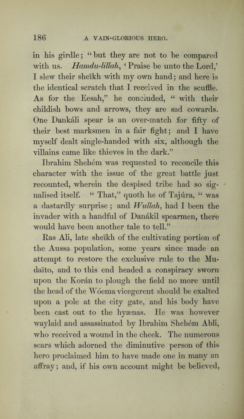 in his girdle; “ but they are not to be compared with us. Hamdu-lillali^ ^ Praise be unto the Lord/ I slew their sheikh with my own hand; and here is the identical scratch that I received in the scuffle. As for the Eesah/^ he concluded, with their childish bows and arrows, they are sad cowards. One Dankali spear is an over-match for fifty of their best marksmen in a fair fight; and I have myself dealt single-handed with six, although the villains came like thieves in the dark.’' Ibrahim Shehem was requested to reconcile this character with the issue of the great battle just recounted, wherein the despised tribe had so sig¬ nalised itself. “ That,” quoth he of Tajiira, “ was a dastardly surprise ; and TVullah, had I been the invader with a handful of Dandkil spearmen, there would have been another tale to tell.” Eas Ali, late sheikh of the cultivating portion of the Aussa population, some years since made an attempt to restore the exclusive rule to the Mu- daito, and to this end headed a conspiracy sworn upon the Koran to plough the field no more until the head of the Woema vicegerent should be exalted upon a pole at the city gate, and his body have been cast out to the hyaenas. He was however waylaid and assassinated by Ibrahim Shehem Abli, who received a wound in the cheek. The numerous scars which adorned the diminutive person of this hero proclaimed him to have made one in many an affray; and, if his own account might be believed.