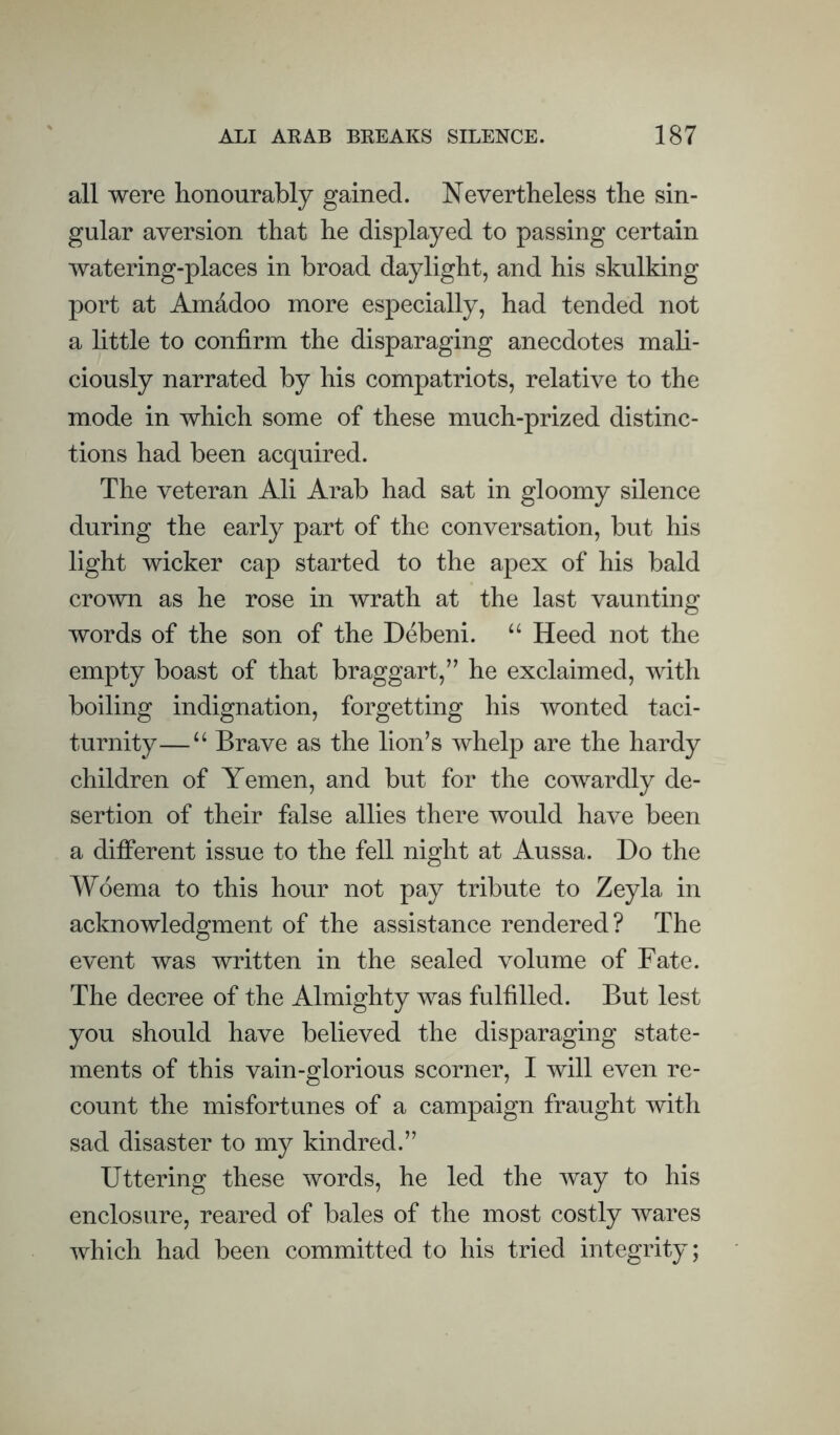 all were honourably gained. Nevertheless the sin¬ gular aversion that he displayed to passing certain watering-places in broad daylight, and his skulking port at Amddoo more especially, had tended not a little to confirm the disparaging anecdotes mah- ciously narrated by his compatriots, relative to the mode in which some of these much-prized distinc¬ tions had been acquired. The veteran Ali Arab had sat in gloomy silence during the early part of the conversation, but his light wicker cap started to the apex of his bald crown as he rose in wrath at the last vaunting words of the son of the Debeni. “ Heed not the empty boast of that braggart,” he exclaimed, with boiling indignation, forgetting his wonted taci¬ turnity— “ Brave as the lion’s whelp are the hardy children of Yemen, and but for the cowardly de¬ sertion of their false allies there would have been a different issue to the fell night at Aussa. Do the Woema to this hour not pay tribute to Zeyla in acknowledgment of the assistance rendered? The event was written in the sealed volume of Fate. The decree of the Almighty was fulfilled. But lest you should have believed the disparaging state¬ ments of this vain-glorious scorner, I will even re¬ count the misfortunes of a campaign fraught with sad disaster to my kindred.” Uttering these words, he led the way to his enclosure, reared of bales of the most costly wares which had been committed to his tried integrity;