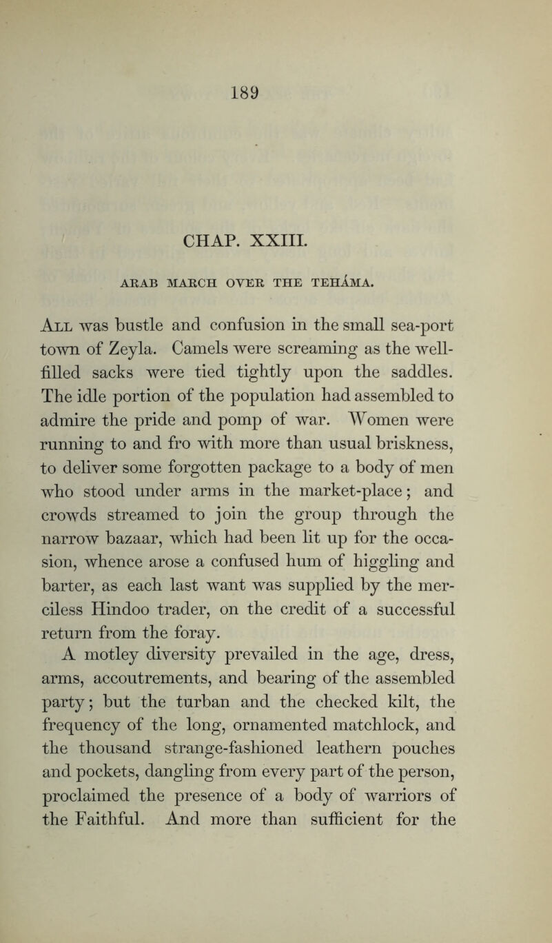 CHAP. XXIIL ARAB MARCH OVER THE TEHAMA. All was bustle and confusion in the small sea-port town of Zeyla. Camels were screaming as the well- filled sacks were tied tightly upon the saddles. The idle portion of the population had assembled to admire the pride and pomp of war. Women were running to and fro with more than usual briskness, to deliver some forgotten package to a body of men who stood under arms in the market-place; and crowds streamed to join the group through the narrow bazaar, which had been lit up for the occa¬ sion, whence arose a confused hum of higgling and barter, as each last want was supplied by the mer¬ ciless Hindoo trader, on the credit of a successful return from the foray. A motley diversity prevailed in the age, dress, arms, accoutrements, and bearing of the assembled party; but the turban and the checked kilt, the frequency of the long, ornamented matchlock, and the thousand strange-fashioned leathern pouches and pockets, dangling from every part of the person, proclaimed the presence of a body of warriors of the Faithful. And more than sufficient for the