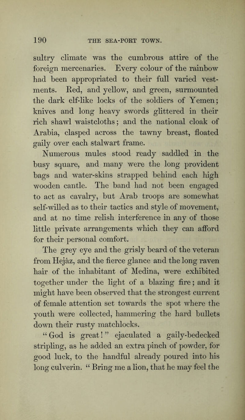 sultry climate was the cumbrous attire of the foreign mercenaries. Every colour of the rainbow had been appropriated to their full varied vest¬ ments. Red, and yellow, and green, surmounted the dark elf-like locks of the soldiers of Yemen; knives and long heavy swords ghttered in their rich shawl waistcloths; and the national cloak of Arabia, clasped across the tawny breast, floated gaily over each stalwart frame. Numerous mules stood ready saddled in the busy square, and many were the long provident bags and water-skins strapped behind each high wooden cantle. The band had not been engaged to act as cavalry, but Arab troops are somewhat self-willed as to their tactics and style of movement, and at no time relish interference in any of those little private arrangements which they can afford for their personal comfort. The grey eye and the grisly beard of the veteran from Hejaz, and the fierce glance and the long raven hair of the inhabitant of Medina, were exhibited together under the light of a blazing fire; and it might have been observed that the strongest current of female attention set towards the spot where the youth were collected, hammering the hard bullets do^vn their rusty matchlocks. “ God is great! ’’ ejaculated a gaily-bedecked stripling, as he added an extra pinch of powder, for good luck, to the handful already poured into his long culverin. Bring me a lion, that he may feel the