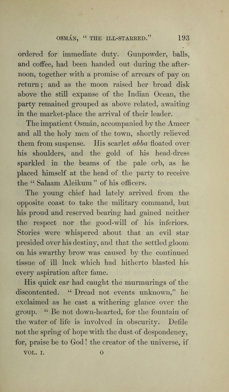 ordered for immediate duty. Gunpowder, balls, and colFee, had been handed out during the after¬ noon, together Avith a promise of arrears of pay on return; and as the moon raised her broad disk above the still expanse of the Indian Ocean, the party remained grouped as above related, awaiting in the market-place the arrival of their leader. The impatient Osman, accompanied by the Ameer and all the holy men of the town, shortly relieved them from suspense. His scarlet ahha floated over his shoulders, and the gold of his head-dress sparkled in the beams of the pale orb, as he placed himself at the head of the party to receive the “ Salaam Aleikum” of his oflicers. The young chief had lately arrived from the opposite coast to take the military command, but his proud and reserved bearing had gained neither the respect nor the good-Avill of his inferiors. Stories Avere whispered about that an evil star presided over his destiny, and that the settled gloom on his SAvarthy brow was caused by the continued tissue of ill luck which had hitherto blasted his every aspiration after fame. His quick ear had caught the murmurings of the discontented. “ Dread not events unknoAAm,’’ he exclaimed as he cast a withering glance over the group. “ Be not down-hearted, for the fountain of the water of life is involved in obscurity. Defile not the spring of hope with the dust of despondency, for, praise be to God ! the creator of the universe, if VOL. I. o