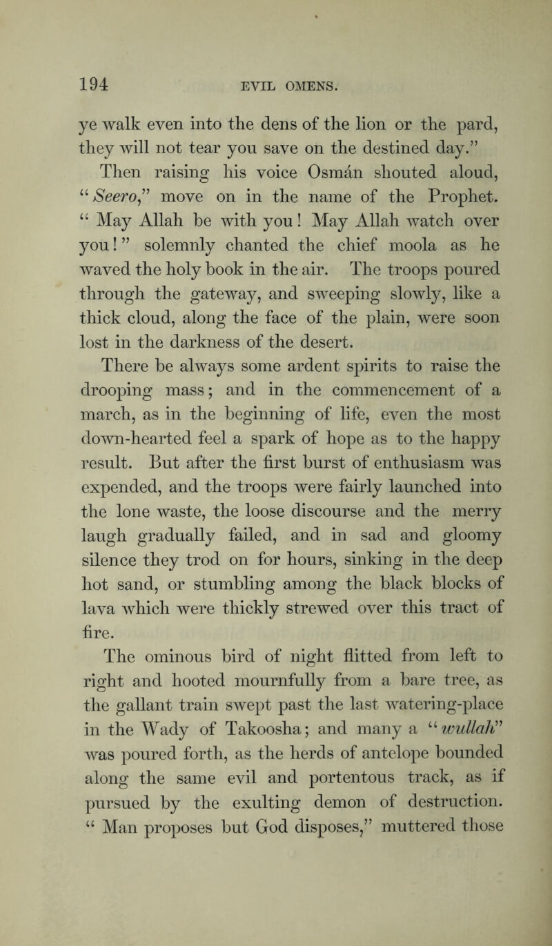 ye walk even into the dens of the lion or the pard, they will not tear you save on the destined day.” Then raising his voice Osmhn shouted aloud, “ Seero^^^ move on in the name of the Prophet. “ May Allah be with you! May Allah watch over you! ” solemnly chanted the chief moola as he waved the holy book in the air. The troops poured through the gateway, and sweeping slowly, like a thick cloud, along the face of the plain, were soon lost in the darkness of the desert. There be always some ardent spirits to raise the drooping mass; and in the commencement of a march, as in the beginning of life, even the most down-hearted feel a spark of hope as to the happy result. But after the first burst of enthusiasm was expended, and the troops were fairly launched into the lone waste, the loose discourse and the merry laugh gradually failed, and in sad and gloomy silence they trod on for hours, sinking in the deep hot sand, or stumbling among the black blocks of lava which were thickly strewed over this tract of fire. The ominous bird of night flitted from left to right and hooted mournfully from a bare tree, as the gallant train swept past the last watering-place in the Wady of Takoosha; and many a wullali'' was poured forth, as the herds of antelope bounded along the same evil and portentous track, as if pursued by the exulting demon of destruction. ‘‘ Man proposes but God disposes,” muttered those