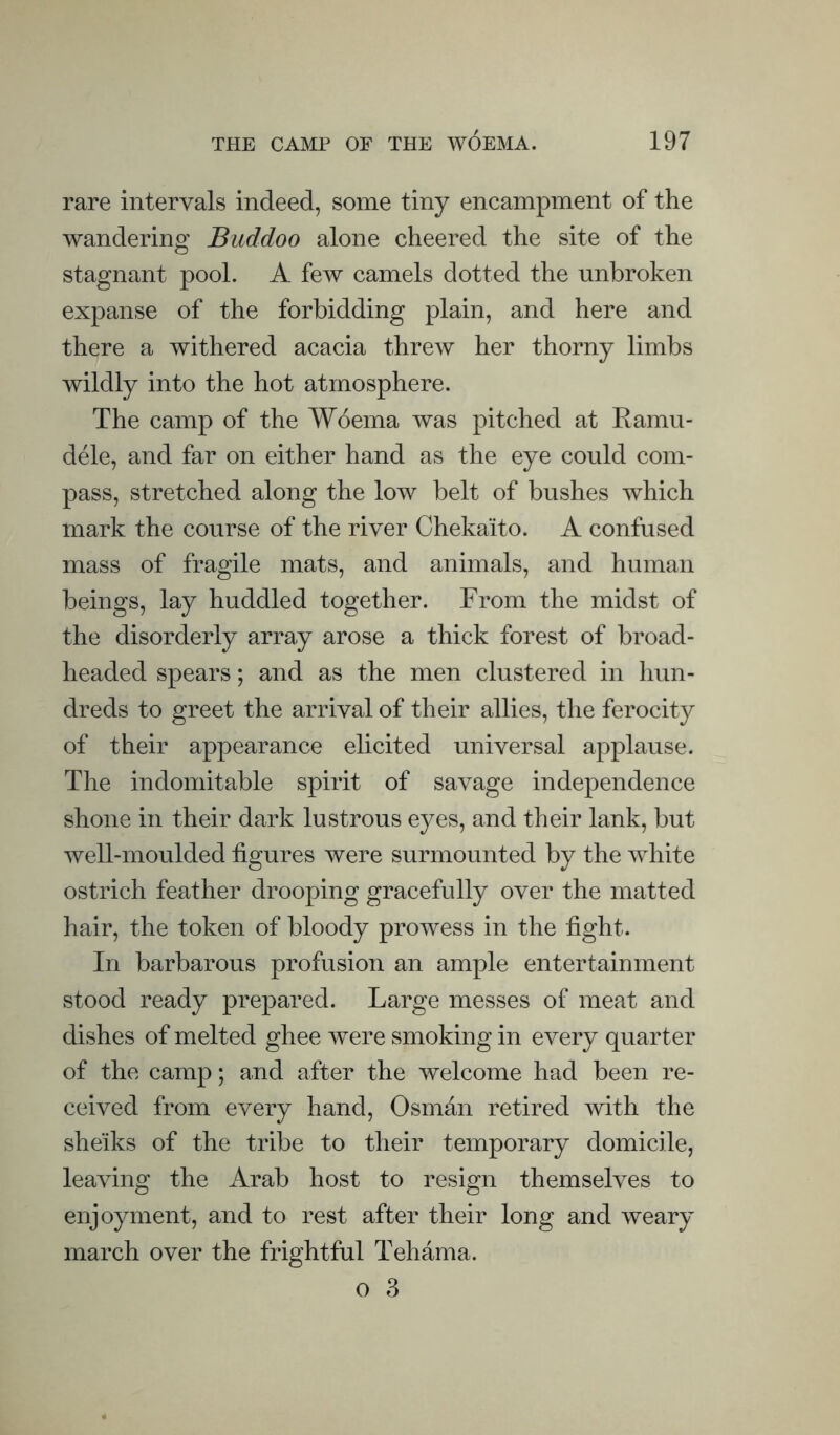 rare intervals indeed, some tiny encampment of the wandering Buddoo alone cheered the site of the stagnant pool. A few camels dotted the unbroken expanse of the forbidding plain, and here and there a withered acacia threw her thorny limbs wildly into the hot atmosphere. The camp of the Woema was pitched at Eamu- dele, and far on either hand as the eye could com¬ pass, stretched along the low belt of bushes which mark the course of the river Chekaito. A confused mass of fragile mats, and animals, and human beings, lay huddled together. From the midst of the disorderly array arose a thick forest of broad¬ headed spears; and as the men clustered in hun¬ dreds to greet the arrival of their allies, the ferocity of their appearance elicited universal applause. The indomitable spirit of savage independence shone in their dark lustrous eyes, and their lank, but well-moulded figures were surmounted by the white ostrich feather drooping gracefully over the matted hair, the token of bloody prowess in the fight. In barbarous profusion an ample entertainment stood ready prepared. Large messes of meat and dishes of melted ghee were smoking in every quarter of the camp; and after the welcome had been re¬ ceived from every hand, Osman retired with the sheiks of the tribe to their temporary domicile, leaving the Arab host to resign themselves to enjoyment, and to rest after their long and weary march over the frightful Tehama.