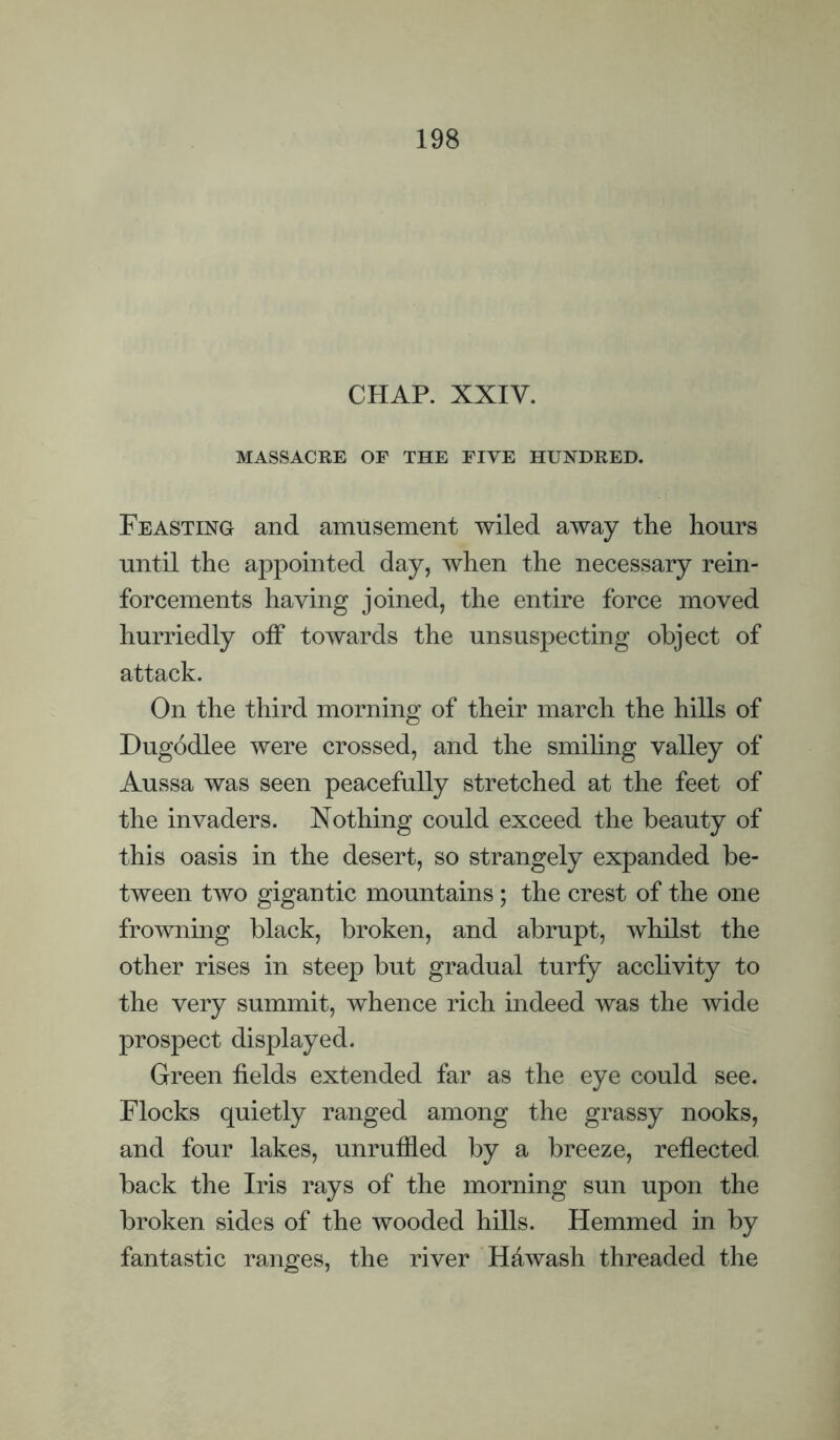 CHAP. XXIV. MASSACRE OF THE FIYE HUNDRED. Feasting and amusement wiled away the hours until the appointed day, when the necessary rein¬ forcements having joined, the entire force moved hurriedly off towards the unsuspecting object of attack. On the third morning of their march the hills of Dugodlee were crossed, and the smihng valley of Aussa was seen peacefully stretched at the feet of the invaders. Nothing could exceed the beauty of this oasis in the desert, so strangely expanded be¬ tween two gigantic mountains; the crest of the one frowning black, broken, and abrupt, whilst the other rises in steep but gradual turfy acchvity to the very summit, whence rich indeed was the wide prospect displayed. Green fields extended far as the eye could see. Flocks quietly ranged among the grassy nooks, and four lakes, unruffled by a breeze, reflected back the Iris rays of the morning sun upon the broken sides of the wooded hills. Hemmed in by fantastic ranges, the river Hawash threaded the