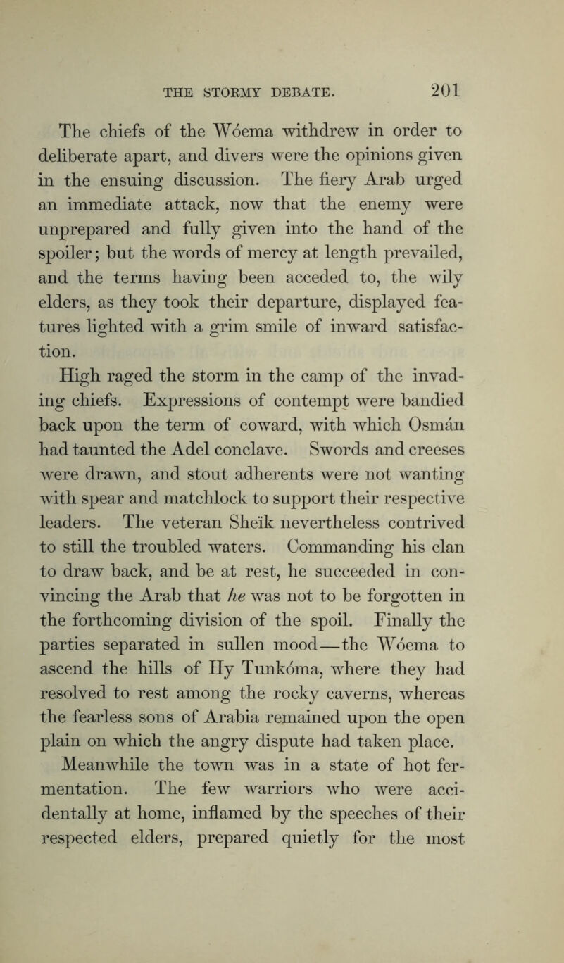 The chiefs of the Woema withdrew in order to deliberate apart, and divers were the opinions given in the ensuing discussion. The fiery Arab urged an immediate attack, now that the enemy were unprepared and fuUy given into the hand of the spoiler; but the words of mercy at length prevailed, and the terms having been acceded to, the ^vily elders, as they took their departure, displayed fea¬ tures lighted with a grim smile of inward satisfac¬ tion. High raged the storm in the camp of the invad¬ ing chiefs. Expressions of contempt were bandied back upon the term of coward, with which Osman had taunted the Adel conclave. Swords and creeses were drawn, and stout adherents were not wanting with spear and matchlock to support their respective leaders. The veteran Sheik nevertheless contrived to still the troubled waters. Commanding his clan to draw back, and be at rest, he succeeded in con¬ vincing the Arab that he was not to be forgotten in the forthcoming division of the spoil. Finally the parties separated in sullen mood—the Woema to ascend the hills of Hy Tunkoma, where they had resolved to rest among the rocky caverns, whereas the fearless sons of Arabia remained upon the open plain on which the angry dispute had taken place. MeanAvhile the town was in a state of hot fer¬ mentation. The few warriors who were acci¬ dentally at home, inflamed by the speeches of their respected elders, prepared quietly for the most