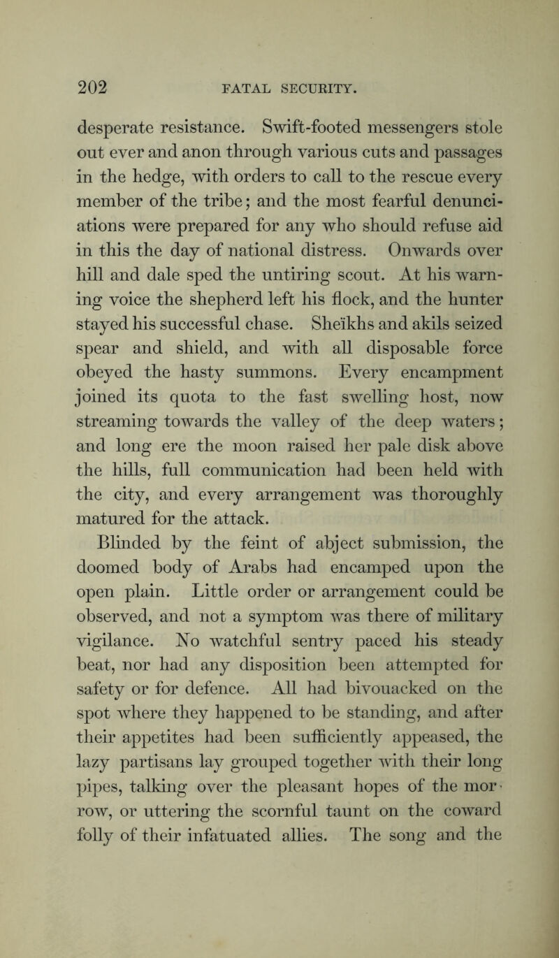 desperate resistance. Swift-footed messengers stole out ever and anon through various cuts and passages in the hedge, with orders to call to the rescue every member of the tribe; and the most fearful denunci¬ ations were prepared for any who should refuse aid in this the day of national distress. Onwards over hill and dale sped the untiring scout. At his warn¬ ing voice the shepherd left his flock, and the hunter stayed his successful chase. Sheikhs and akils seized spear and shield, and with all disposable force obeyed the hasty summons. Every encampment joined its quota to the fast swelling host, now streaming towards the valley of the deep waters; and long ere the moon raised her pale disk above the hills, full communication had been held with the city, and every arrangement was thoroughly matured for the attack. Blinded by the feint of abject submission, the doomed body of Arabs had encamped upon the open plain. Little order or arrangement could be observed, and not a symptom was there of military vigilance. No watchful sentry paced his steady beat, nor had any disposition been attempted for safety or for defence. All had bivouacked on the spot where they happened to be standing, and after their appetites had been sufficiently appeased, the lazy partisans lay grouped together with their long pipes, talking over the pleasant hopes of the mor¬ row, or uttering the scornful taunt on the coward folly of their infatuated allies. The song and the
