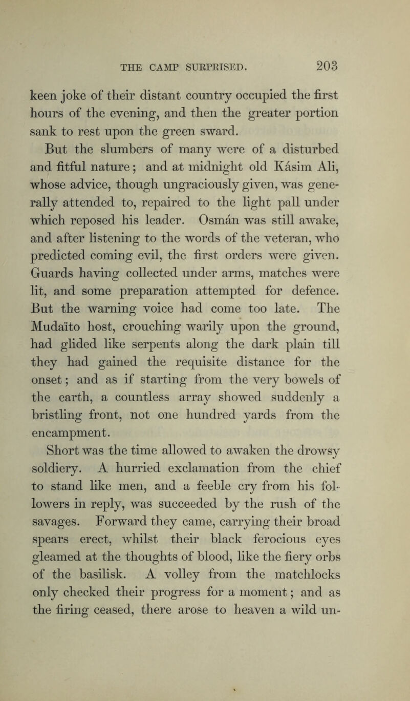 keen joke of their distant country occupied the first hours of the evening, and then the greater portion sank to rest upon the green sward. But the slumbers of many were of a disturbed and fitful nature; and at midnight old Kasim Ali, whose advice, though ungraciously given, was gene¬ rally attended to, repaired to the light pall under which reposed his leader. Osman was still awake, and after listening to the words of the veteran, Avho predicted coming evil, the first orders were given. Guards having collected under arms, matches were lit, and some preparation attempted for defence. But the warning voice had come too late. The Mudaito host, crouching warily upon the ground, had glided like serpents along the dark plain till they had gained the requisite distance for the onset; and as if starting from the very bowels of the earth, a countless array showed suddenly a bristling front, not one hundred yards from the encampment. Short was the time allowed to awaken the drowsy soldiery. A hurried exclamation from the chief to stand like men, and a feeble cry from his fol¬ lowers in reply, was succeeded by the rush of the savages. Forward they came, carrying their broad spears erect, whilst their black ferocious eyes gleamed at the thoughts of blood, like the fiery orbs of the basilisk. A volley from the matchlocks only checked their progress for a moment; and as the firing ceased, there arose to heaven a wild un-