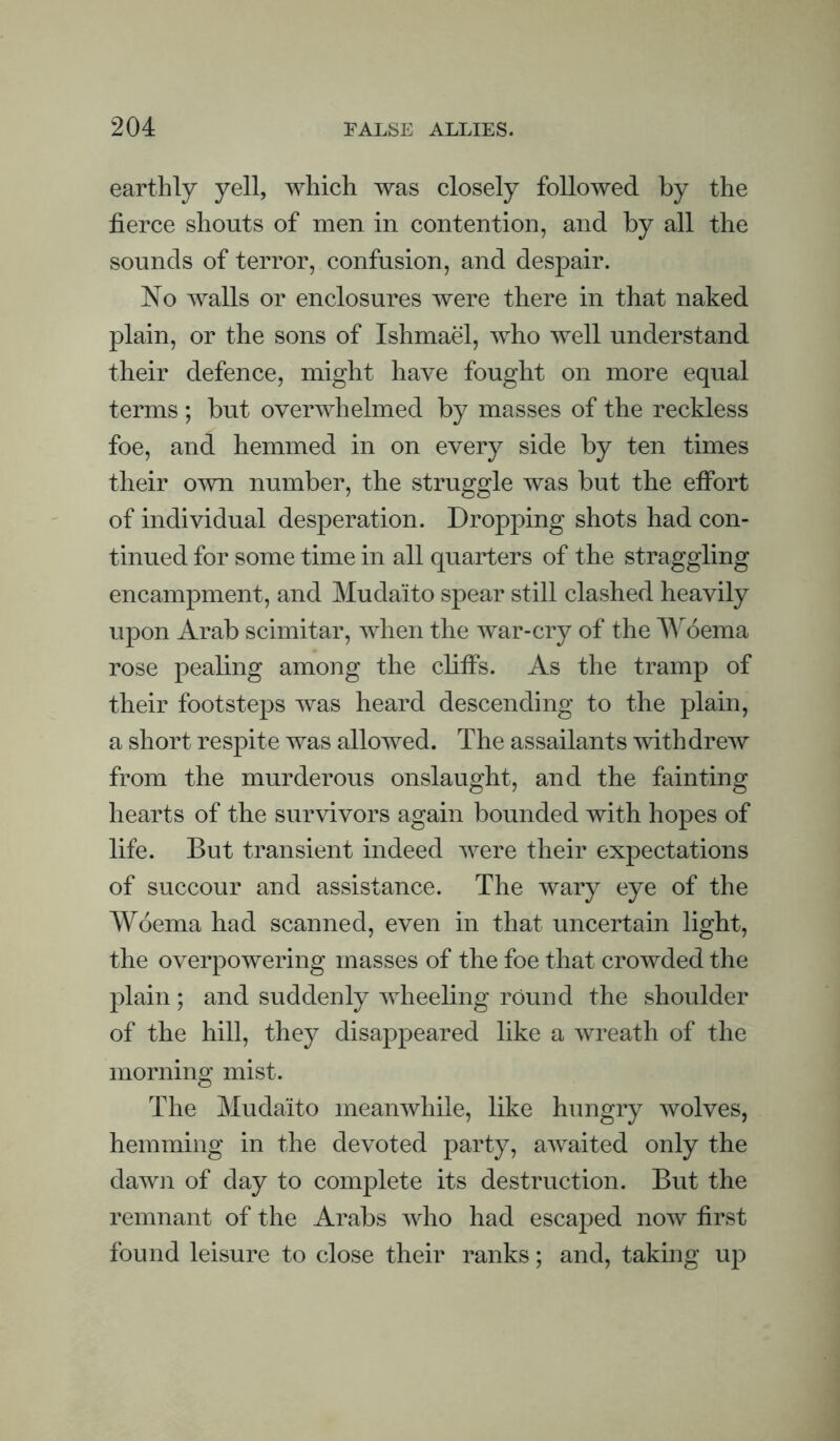 earthly yell, which was closely followed by the fierce shouts of men in contention, and by all the sounds of terror, confusion, and despair. ISlo walls or enclosures were there in that naked plain, or the sons of Ishmael, who well understand their defence, might have fought on more equal terms; but overwhelmed by masses of the reckless foe, and hemmed in on every side by ten times their own number, the struggle was but the efibrt of individual desperation. Dropping shots had con¬ tinued for some time in all quarters of the straggling encampment, and Mudaito spear still clashed heavily upon Arab scimitar, when the war-cry of the AAAema rose pealing among the clitfs. As the tramp of their footsteps was heard descending to the plain, a short respite was allowed. The assailants withdrew from the murderous onslaught, and the fainting hearts of the survivors again bounded with hopes of life. But transient indeed were their expectations of succour and assistance. The wary eye of the Woema had scanned, even in that uncertain light, the overpowering masses of the foe that crowded the plain; and suddenly wheeling round the shoulder of the hill, they disappeared like a wreath of the morning mist. The Mudaito meanwhile, like hungry wolves, hemming in the devoted party, awaited only the dawji of day to complete its destruction. But the remnant of the Arabs Avho had escaped now first found leisure to close their ranks; and, taking up