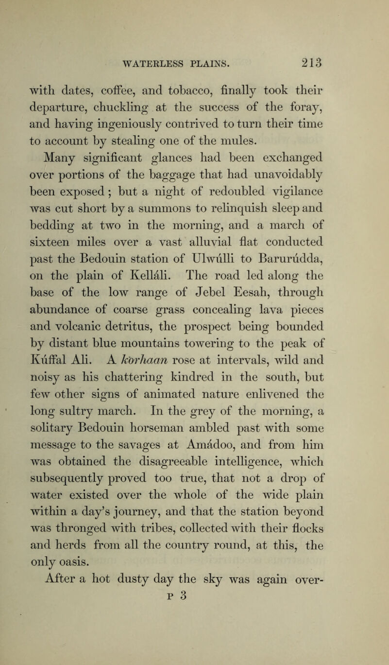 with dates, coffee, and tobacco, finally took their departure, chuckling at the success of the foray, and having ingeniously contrived to turn their time to account by stealing one of the mules. Many significant glances had been exchanged over portions of the baggage that had unavoidably been exposed; but a night of redoubled vigilance was cut short by a summons to relinquish sleep and bedding at two in the morning, and a march of sixteen miles over a vast alluvial flat conducted past the Bedouin station of Ulwulli to Barurudda, on the plain of Kellali. The road led along the base of the low range of Jebel Eesah, through abundance of coarse grass concealing lava pieces and volcanic detritus, the prospect being bounded by distant blue mountains towering to the peak of Kiiffal Ali. A korhaan rose at intervals, wild and noisy as his chattering kindred in the south, but few other signs of animated nature enlivened the long sultry march. In the grey of the morning, a solitary Bedouin horseman ambled past with some message to the savages at Amfidoo, and from him was obtained the disagreeable intelligence, which subsequently proved too true, that not a drop of water existed over the whole of the wide plain within a day’s journey, and that the station beyond was thronged with tribes, collected with their flocks and herds from all the country round, at this, the only oasis. After a hot dusty day the sky was again over- p 3