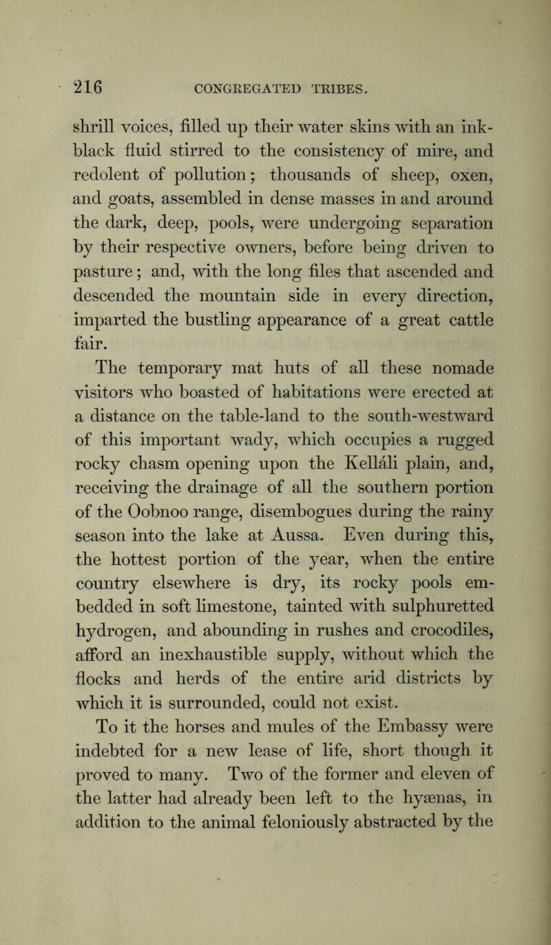 shrill voices, filled up their water skins vnth an ink- black fluid stirred to the consistency of mire, and redolent of pollution; thousands of sheep, oxen, and goats, assembled in dense masses in and around the dark, deep, pools, were undergoing separation by their respective OAvners, before being driven to pasture; and, with the long files that ascended and descended the mountain side in every direction, imparted the bustling appearance of a great cattle fair. The temporary mat huts of all these nomade visitors who boasted of habitations were erected at a distance on the table-land to the south-westward of this important wady, which occupies a rugged rocky chasm opening upon the KelMli plain, and, receiving the drainage of all the southern portion of the Oobnoo range, disembogues during the rainy season into the lake at Aussa. Even during this, the hottest portion of the year, when the entire country elsewhere is dry, its rocky pools em¬ bedded in soft limestone, tainted with sulphuretted hydrogen, and abounding in rushes and crocodiles, afibrd an inexhaustible supply, without which the flocks and herds of the entire arid districts by which it is surrounded, could not exist. To it the horses and mules of the Embassy were indebted for a new lease of life, short though it proved to many. Two of the former and eleven of the latter had already been left to the hyaenas, in addition to the animal feloniously abstracted by the