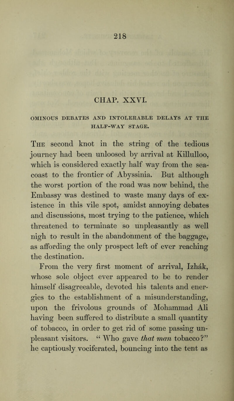 CHAP. XXVL OMINOUS DEBATES AND INTOLERABLE DELAYS AT THE HALF-WAY STAGE. The second knot in the string of the tedious journey had been unloosed by arrival at Killulloo, which is considered exactly half way from the sea- coast to the frontier of Abyssinia.. But although the worst portion of the road was now behind, the Embassy was destined to waste many days of ex¬ istence in this vile spot, amidst annoying debates and discussions, most trying to the patience, which threatened to terminate so unpleasantly as well nigh to result in the abandonment of the baggage, as affording the only prospect left of ever reaching the destination. From the very first moment of arrival, Izhak, whose sole object ever appeared to be to render himself disagreeable, devoted his talents and ener¬ gies to the establishment of a misunderstanding, upon the frivolous grounds of Mohammad Ali having been suffered to distribute a small quantity of tobacco, in order to get rid of some passing un¬ pleasant visitors. “ Who gave that man tobacco?” he captiously vociferated, bouncing into the tent as