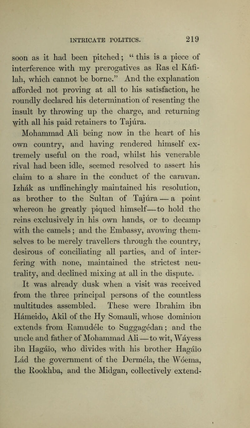 soon as it had been pitched; this is a piece of interference with my prerogatives as Kas el K4fi- lah, which cannot be borne.” And the explanation afforded not proving at all to his satisfaction, he roundly declared his determination of resenting the insult by throwing up the charge, and returning with all his paid retainers to Taj lira. Mohammad Ali being now in the heart of his own country, and having rendered himself ex¬ tremely useful on the road, whilst his venerable rival had been idle, seemed resolved to assert his claim to a share in the conduct of the caravan. Izhak as unflinchingly maintained his resolution, as brother to the Sultan of Taj lira — a point whereon he greatly piqued himself—to hold the reins exclusively in his own hands, or to decamp with the camels; and the Embassy, avowing them¬ selves to be merely travellers through the country, desirous of conciliating all parties, and of inter¬ fering with none, maintained the strictest neu¬ trality, and declined mixing at all in the dispute. It was already dusk when a visit was received from the three principal persons of the countless multitudes assembled. These were Ibrahim ibn Hameido, Akil of the Hy Somauli, whose dominion extends from Ramudele to Suggagedan; and the uncle and father of Mohammad Ali—to wit, Wayess ibn Hagaio, who divides with his brother Hagaio Lad the government of the Dermela, the Woema, the Rookhba, and the Midgan, collectively extend-