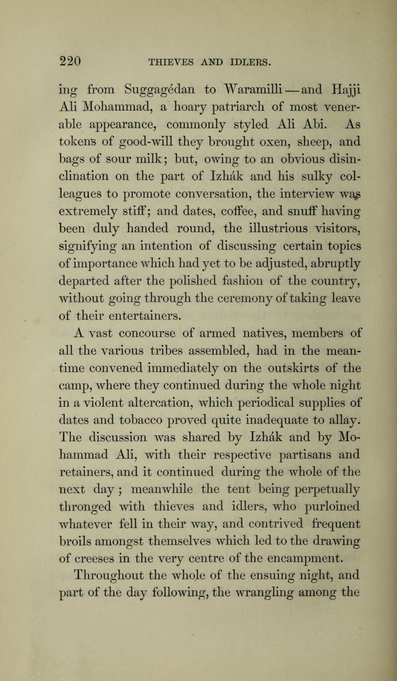 ing from Suggagedan to Waramilli — and Hajji Ali Mohammad, a hoary patriarch of most vener¬ able appearance, commonly styled Ali Abi. As tokens of good-will they brought oxen, sheep, and bags of sour milk; but, owing to an obvious disin¬ clination on the part of Izhak and his sulky col¬ leagues to promote conversation, the interview wa,^ extremely stiff; and dates, coffee, and snuff having been duly handed round, the illustrious visitors, signifying an intention of discussing certain topics of importance which had yet to be adjusted, abruptly departed after the polished fashion of the country, without going through the ceremony of taking leave of their entertainers. A vast concourse of armed natives, members of all the various tribes assembled, had in the mean¬ time convened immediately on the outskirts of the camp, where they continued during the whole night in a violent altercation, which periodical supplies of dates and tobacco proved quite inadequate to allay. The discussion was shared by Izhdk and by Mo¬ hammad Ali, with their respective partisans and retainers, and it continued during the whole of the next day ; meanwhile the tent being perpetually thronged with thieves and idlers, who purloined whatever fell in their way, and contrived frequent broils amongst themselves which led to the dramng of creeses in the very centre of the encampment. Throughout the whole of the ensuing night, and part of the day following, the wranghng among the