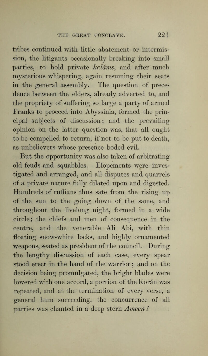 tribes continued with little abatement or intermis¬ sion, the litigants occasionally breaking into small parties, to hold private kaldms^ and after much mysterious whispering, again resuming their seats in the general assembly. The question of prece¬ dence between the elders, already adverted to, and the propriety of suffering so large a party of armed Franks to proceed into Abyssinia, formed the prin¬ cipal subjects of discussion; and the prevailing opinion on the latter question was, that all ought to be compelled to return, if not to be put to death, as unbelievers whose presence boded evil. But the opportunity was also taken of arbitrating old feuds and squabbles. Elopements were inves¬ tigated and arranged, and all disputes and quarrels of a private nature fully dilated upon and digested. Hundreds of ruffians thus sate from the rising up of the sun to the going domi of the same, and throughout the livelong night, formed in a wide circle; the chiefs and men of consequence in the centre, and the venerable Ali Abi, with thin floating snow-white locks, and highly ornamented weapons, seated as president of the council. During the lengthy discussion of each case, every spear stood erect in the hand of the warrior; and on the decision being promulgated, the bright blades were lowered with one accord, a portion of the Koran was repeated, and at the termination of every verse, a general hum succeeding, the concurrence of all parties was chanted in a deep stern Ameen !