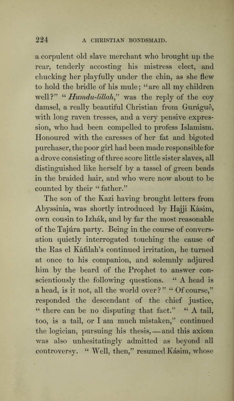 a corpulent old slave merchant who brought up the rear, tenderly accosting his mistress elect, and chucking her playfully under the chin, as she flew to hold the bridle of his mule; “are all my children well?” Humdu-lillali^'' was the reply of the coy damsel, a really beautiful Christian from Gurague, Avith long raven tresses, and a very pensive expres¬ sion, who had been compelled to profess Islamism. Honoured with the caresses of her fat and bigoted purchaser, the poor girl had been made responsible for a drove consisting of three score little sister slaves, all distinguished like herself by a tassel of green beads in the braided hair, and who Avere noAv about to be counted by their “father.” The son of the Kazi having brought letters from Abyssinia, was shortly introduced by Hajji Kasim, OAvn cousin to Izhak, and by far the most reasonable of the Taj lira party. Being in the course of convers¬ ation quietly interrogated touching the cause of the Has el Kafilah’s continued irritation, he turned at once to his companion, and solemnly adjured him by the beard of the Prophet to ansAver con¬ scientiously the following questions. “ A head is a head, is it not, all the Avorld over? ” “ Of course,” responded the descendant of the chief justice, “ there can be no disputing that fact.” “ A tail, too, is a tail, or I am much mistaken,” continued the logician, j)nrsuing his thesis, — and this axiom AA^as also unhesitatingly admitted as beyond all controversy. “ Well, then,” resumed Kasim, AAdiose