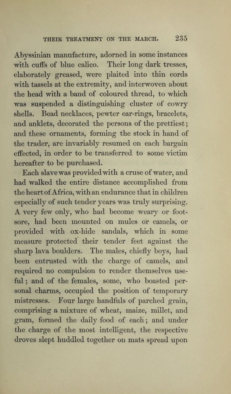 Abyssinian manufacture, adorned in some instances with cuffs of blue calico. Their long dark tresses, elaborately greased, were plaited into thin cords with tassels at the extremity, and interwoven about the head with a band of coloured thread, to which was suspended a distinguishing cluster of cowry shells. Bead necklaces, pewter ear-rings, bracelets, and anklets, decorated the persons of the prettiest; and these ornaments, forming the stock in hand of the trader, are invariably resumed on each bargain effected, in order to be transferred to some victim hereafter to be purchased. Each slave was provided with a cruse of water, and had walked the entire distance accomplished from the heart of Africa, with an endurance that in children especially of such tender years was truly surprising. A very few only, who had become weary or foot¬ sore, had been mounted on mules or camels, or provided with ox-hide sandals, which in some measure protected their tender feet against the sharp lava boulders. The males, chiefly boys, had been entrusted with the charge of camels, and required no compulsion to render themselves use¬ ful ; and of the females, some, who boasted per¬ sonal charms, occupied the position of temporary mistresses. Four large handfuls of parched grain, comprising a mixture of wheat, maize, millet, and gram, formed the daily food of each; and under the charge of the most intelligent, the respective droves slept huddled together on mats spread upon