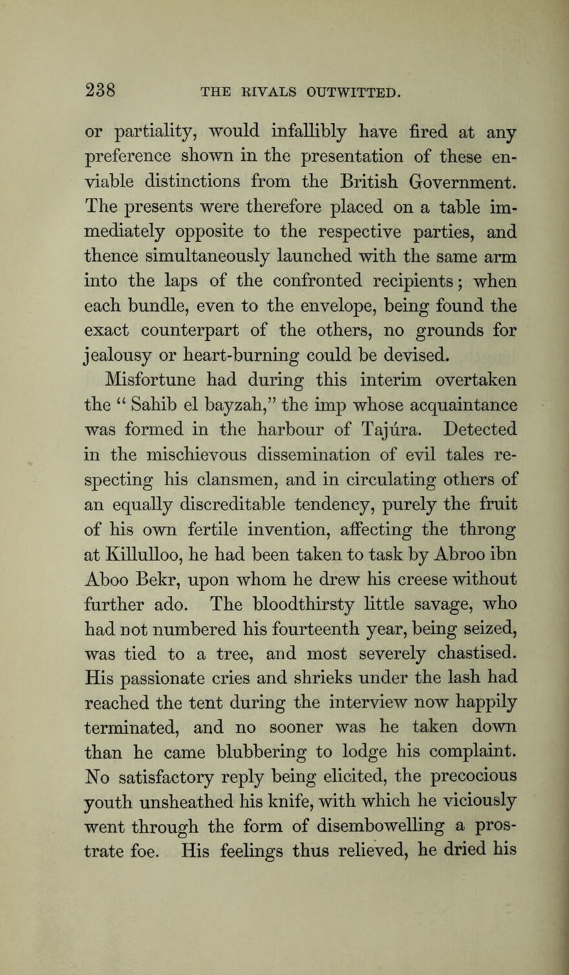 or partiality, would infallibly have fired at any preference shown in the presentation of these en¬ viable distinctions from the British Government. The presents were therefore placed on a table im¬ mediately opposite to the respective parties, and thence simultaneously launched with the same arm into the laps of the confronted recipients; when each bundle, even to the envelope, being found the exact counterpart of the others, no grounds for jealousy or heart-burning could be devised. Misfortune had during this interim overtaken the “ Sahib el bayzah,’’ the imp whose acquaintance was formed in the harbour of Taj lira. Detected in the mischievous dissemination of evil tales re¬ specting his clansmen, and in circulating others of an equally discreditable tendency, purely the fruit of his own fertile invention, affecting the throng at Killulloo, he had been taken to task by Abroo ibn Aboo Bekr, upon whom he drew his creese without further ado. The bloodthirsty little savage, who had not numbered his fourteenth year, being seized, was tied to a tree, and most severely chastised. His passionate cries and shrieks under the lash had reached the tent during the interview now happily terminated, and no sooner was he taken down than he came blubbering to lodge his complaint. No satisfactory reply being elicited, the precocious youth unsheathed his knife, with which he viciously went through the form of disembowelling a pros¬ trate foe. His feelings thus relieved, he dried his