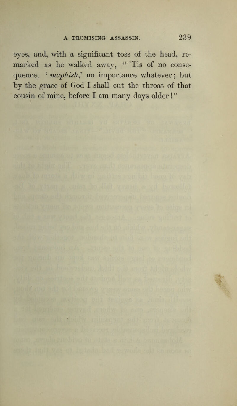 eyes, and, with a significant toss of the head, re¬ marked as he walked away, “ ’Tis of no conse¬ quence, ^ maphish^' no importance whatever; but by the grace of God I shall cut the throat of that cousin of mine, before I am many days older! ”