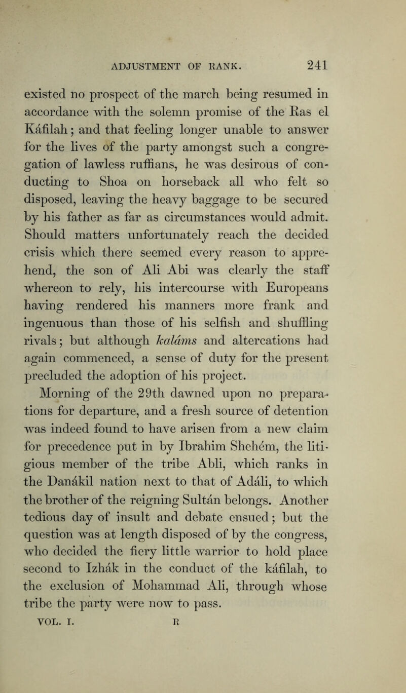 existed no prospect of the march being resumed in accordance with the solemn promise of the Ras el Kafilah; and that feeling longer unable to answer for the lives of the party amongst such a congre¬ gation of lawless ruffians, he was desirous of con¬ ducting to Shoa on horseback all who felt so disposed, leaving the heavy baggage to be secured by his father as far as circumstances would admit. Should matters unfortunately reach the decided crisis which there seemed every reason to appre¬ hend, the son of Ali Abi was clearly the staff whereon to rely, his intercourse with Europeans having rendered his manners more frank and ingenuous than those of his selfish and shuffiing rivals; but although kaldms and altercations had again commenced, a sense of duty for the present precluded the adoption of his project. Morning of the 29th dawned upon no prepara¬ tions for departure, and a fresh source of detention was indeed found to have arisen from a new claim for precedence put in by Ibrahim Shehem, the liti¬ gious member of the tribe Abli, which ranks in the Danakil nation next to that of Adali, to which the brother of the reigning Sultan belongs. Another tedious day of insult and debate ensued; but the question was at length disposed of by the congress, who decided the fiery little warrior to hold place second to Izhak in the conduct of the kdfilah, to the exclusion of Mohammad Ali, through whose tribe the party were now to pass. VOL. I. R