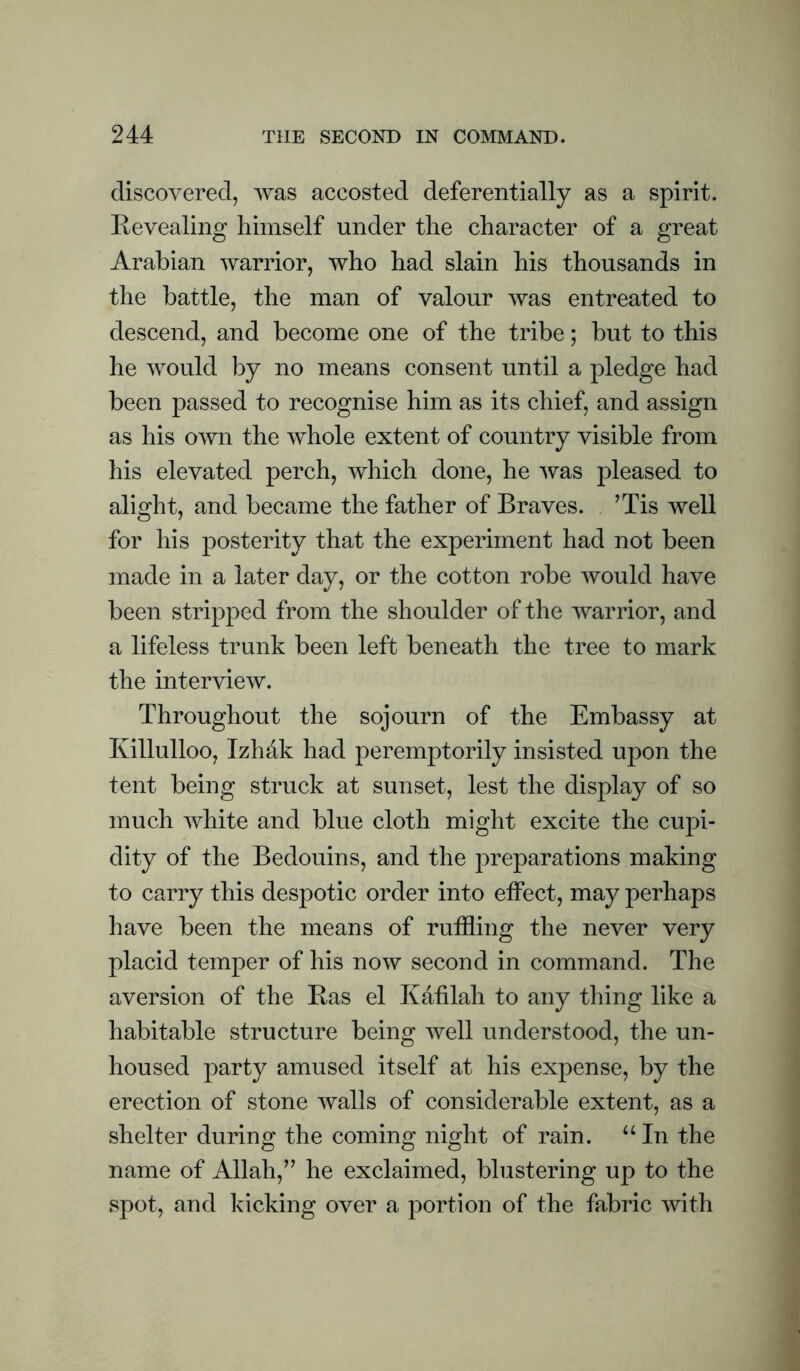 discovered, was accosted deferentially as a spirit. Revealing himself under the character of a great Arabian warrior, who had slain his thousands in the battle, the man of valour was entreated to descend, and become one of the tribe; but to this he would by no means consent until a pledge had been passed to recognise him as its chief, and assign as his own the whole extent of country visible from his elevated perch, which done, he was pleased to alight, and became the father of Braves. . ’Tis well for his posterity that the experiment had not been made in a later day, or the cotton robe would have been stripped from the shoulder of the warrior, and a lifeless trunk been left beneath the tree to mark the interview. Throughout the sojourn of the Embassy at Killulloo, Tzhhk had peremptorily insisted upon the tent being struck at sunset, lest the display of so much white and blue cloth might excite the cupi¬ dity of the Bedouins, and the preparations making to carry this despotic order into eifect, may perhaps have been the means of ruffling the never very placid temper of his now second in command. The aversion of the Has el Kahlah to any thing like a habitable structure being well understood, the un¬ housed party amused itself at his expense, by the erection of stone walls of considerable extent, as a shelter during the coming night of rain. “ In the name of Allah,” he exclaimed, blustering up to the spot, and kicking over a portion of the fabric with