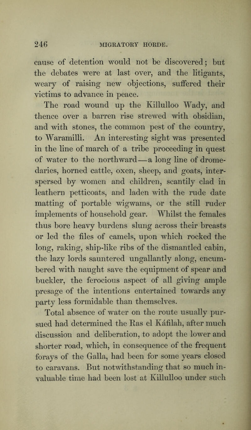 cause of detention would not be discovered; but the debates were at last over, and tbe litigants, weary of raising new objections, suffered their victims to advance in peace. The road wound up the Killulloo Wady, and thence over a barren rise strewed with obsidian, and with stones, the common pest of the country, to Waramilli. An interesting sight was presented in the line of march of a tribe proceeding in quest of water to the northward—a long line of drome¬ daries, horned cattle, oxen, sheep, and goats, inter¬ spersed by women and children, scantily clad in leathern petticoats, and laden with the rude date matting of portable wigwams, or the still ruder implements of household gear. Whilst the females thus bore heavy burdens slung across their breasts or led the files of camels, upon which rocked the long, raking, ship-like ribs of the dismantled cabin, the lazy lords sauntered ungallantly along, encum¬ bered with naught save the equipment of spear and buckler, the ferocious aspect of all giving ample presage of the intentions entertained towards any party less formidable than themselves. Total absence of water on the route usually pur¬ sued had determined the Eas el Kdfilah, after much discussion and deliberation, to adopt the lower and shorter road, which, in consequence of the frequent forays of the Galla, had been for some years closed to caravans. But notwithstanding that so much in¬ valuable time had been lost at Killulloo under such
