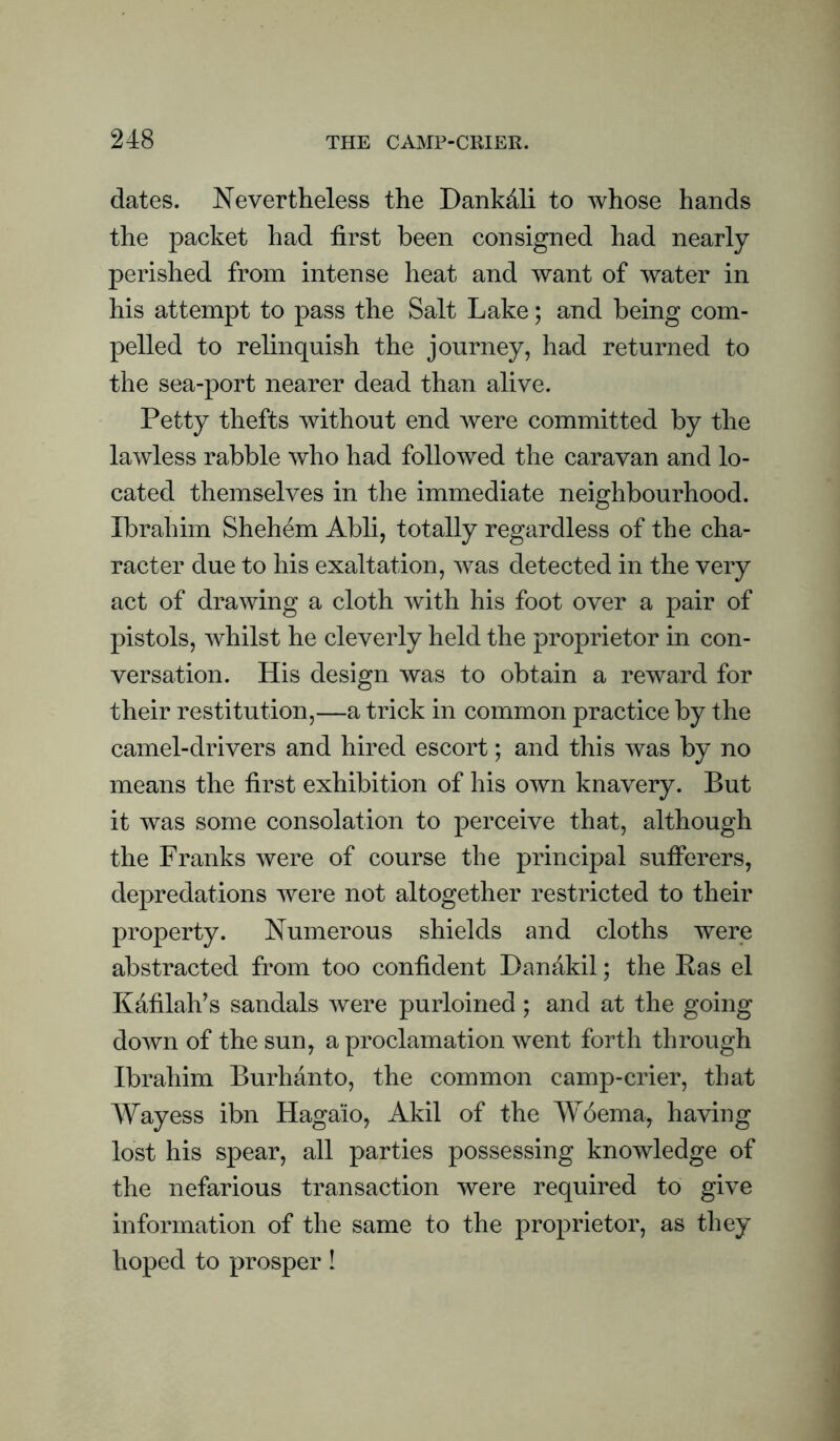 dates. Nevertheless the Dankdli to whose hands the packet had first been consigned had nearly perished from intense heat and want of water in his attempt to pass the Salt Lake; and being com¬ pelled to relinquish the journey, had returned to the sea-port nearer dead than alive. Petty thefts without end were committed by the lawless rabble who had followed the caravan and lo¬ cated themselves in the immediate neighbourhood. Ibrahim Shehem Abli, totally regardless of the cha¬ racter due to his exaltation, was detected in the very act of drawing a cloth with his foot over a pair of pistols, whilst he cleverly held the proprietor in con¬ versation. His design was to obtain a reward for their restitution,—a trick in common practice by the camel-drivers and hired escort; and this was by no means the first exhibition of his own knavery. But it was some consolation to perceive that, although the Franks were of course the principal sufferers, depredations were not altogether restricted to their property. Numerous shields and cloths were abstracted from too confident Dandkil; the Eas el Kafilah’s sandals were purloined ; and at the going down of the sun, a proclamation went forth through Ibrahim Burhanto, the common camp-crier, that Way ess ibn Hagaio, Akil of the Woema, having lost his spear, all parties possessing knowledge of the nefarious transaction were required to give information of the same to the proprietor, as they hoped to prosper !