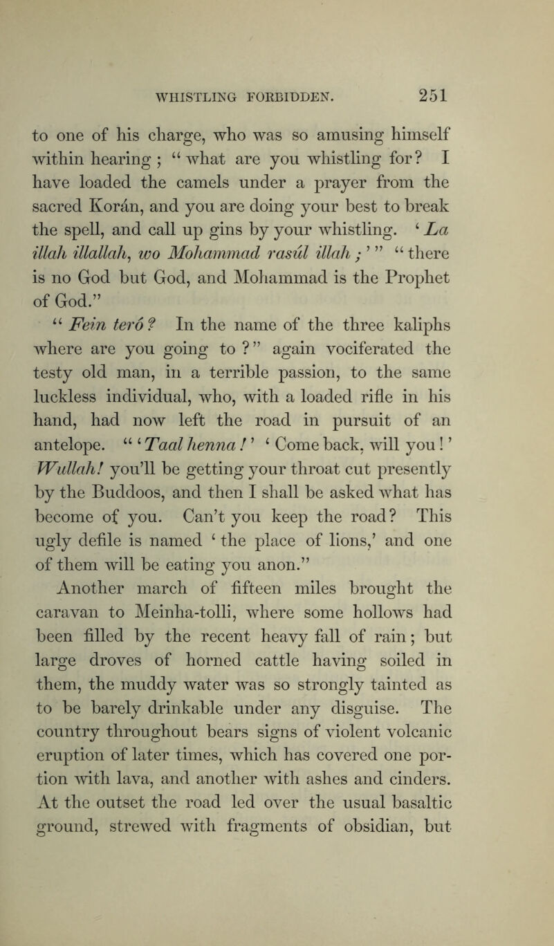 to one of his charge, who was so amusing himself within hearing ; “what are you whistling for? I have loaded the camels under a prayer from the sacred Koran, and you are doing your best to break the spell, and call up gins by your whistling. ‘ La illali illallah^ wo Mohammad rasul illah ; ’ ” “ there is no God but God, and Mohammad is the Prophet of God.” “ Fein ter of In the name of the three kaliphs where are you going to ?” again vociferated the testy old man, in a terrible passion, to the same luckless individual, who, with a loaded rifle in his hand, had now left the road in pursuit of an antelope. “ ‘ Taal henna ! ’ ‘ Come back, will you ! ’ Wallah! you’ll be getting your throat cut presently by the Buddoos, and then I shall be asked what has become of you. Can’t you keep the road? This ugly defile is named ‘ the place of lions,’ and one of them will be eating you anon.” Another march of fifteen miles brought the caravan to Meinha-tolli, where some hollows had been filled by the recent heavy fall of rain; but large droves of horned cattle having soiled in them, the muddy water was so strongly tainted as to be barely drinkable under any disguise. The country throughout bears signs of violent volcanic eruption of later times, which has covered one por¬ tion with lava, and another with ashes and cinders. At the outset the road led over the usual basaltic ground, strewed with fragments of obsidian, but