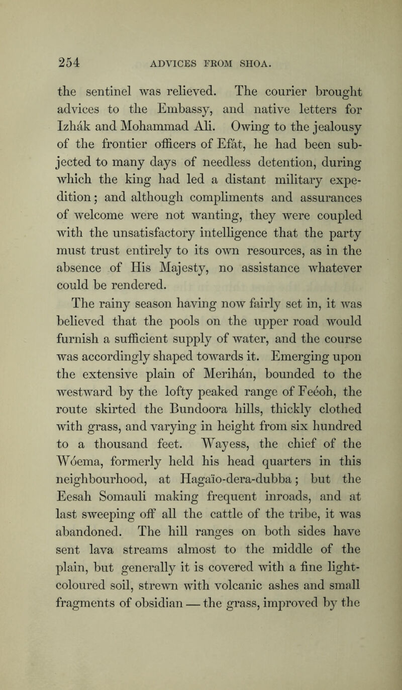 the sentinel was relieved. The courier brought advices to the Embassy, and native letters for Izhak and Mohammad Ali. Owing to the jealousy of the frontier officers of Efat, he had been sub¬ jected to many days of needless detention, during which the king had led a distant military expe¬ dition; and although compliments and assurances of welcome were not wanting, they were coupled with the unsatisfactory intelhgence that the party must trust entirely to its own resources, as in the absence of His Majesty, no assistance whatever could be rendered. The rainy season having now fairly set in, it was believed that the pools on the upper road would furnish a sufficient supply of water, and the course was accordingly shaped towards it. Emerging upon the extensive plain of Merihan, bounded to the westward by the lofty peaked range of Eeeoh, the route skirted the Bundoora hills, thickly clothed with grass, and varying in height from six hundred to a thousand feet. Way ess, the chief of the Woema, formerly held his head quarters in this neighbourhood, at Hagaio-dera-dubba; but the Eesah Somauli making frequent inroads, and at last sweeping off all the cattle of the tribe, it was abandoned. The hill ranges on both sides have sent lava streams almost to the middle of the plain, but generally it is covered with a fine light- coloured soil, strewn with volcanic ashes and small fragments of obsidian — the grass, improved by the