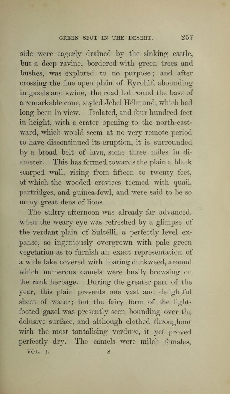 side were eagerly drained by the sinking cattle, but a deep ravine, bordered with green trees and bushes, was explored to no purpose; and after crossing the fine open plain of Eyroliif, abounding in gazels and smne, the road led round the base of a remarkable cone, styled Jebel Helmund, which had long been in view. Isolated, and four hundred feet in height, with a crater opening to the north-east¬ ward, which would seem at no very remote period to have discontinued its eruption, it is surrounded by a broad belt of lava, some three miles in di¬ ameter. This has formed towards the plain a black scarped wall, rising from fifteen to twenty feet, of which the wooded crevices teemed with quail, partridges, and guinea-fowl, and were said to be so many great dens of lions. The sultry afternoon was already far advanced, when the weary eye was refreshed by a glimpse of the verdant plain of Sultelli, a perfectly level ex¬ panse, so ingeniously overgrown with pale green vegetation as to furnish an exact representation of a wide lake covered with floating duckweed, around which numerous camels were busily browsing on the rank herbage. During the greater part of the year, this plain presents one vast and delightful sheet of water; but the fairy form of the light- footed gazel was presently seen bounding over the delusive surface, and although clothed throughout with the most tantalising verdure, it yet proved perfectly dry. The camels were milch females, VOL. I. s