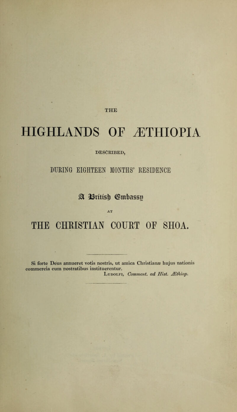 HIGHLANDS OF ETHIOPIA DESCRIBED, DURING EIGHTEEN MONTHS’ RESIDENCE & 23iittslj (Smbassji THE CHRISTIAN COURT OP SHOA. Si forte Deus annueret votis nostris, ut arnica Christian® hujus nationis commercia cum nostratibus instituerentur. Ludolfi, Comment, ad Hist. JEthiop.