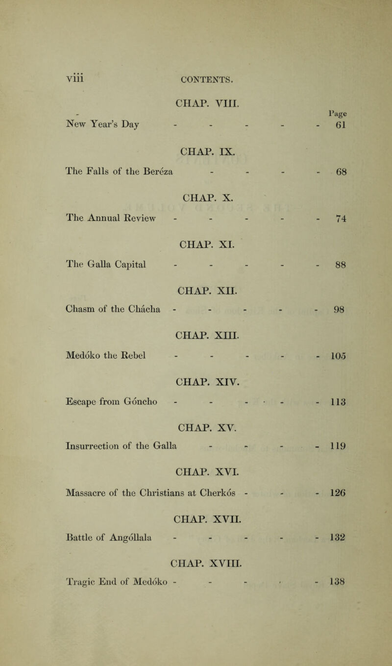 CHAP. via. New Year’s Day CHAP. IX. The Falls of the Bereza CHAP. X. The Annual Review - CHAP. XI. The Galla Capital - CHAP. XII. Chasm of the Chacha CHAP. XIII. Medoko the Rebel - CHAP. XIV. Escape from Goncho - CHAP. XV. Insurrection of the Galla CHAP. XVI. Massacre of the Christians at Cherkos - Page 61 68 74 88 98 105 113 119 126 CHAP. XVII. Battle of Angollala CHAP. XVIII. Tragic End of Medoko - 132 138