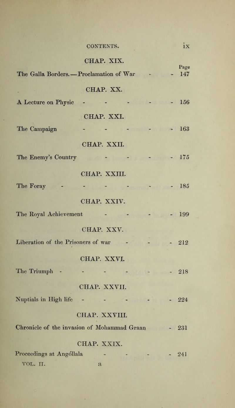 CHAP. XIX. Page The Galla Borders.—Proclamation of War - - 147 CHAP. XX. A Lecture on Physic - - - - 156 CHAP. XXI. The Campaign - - - - - 163 CHAP. XXII. The Enemy’s Country - - - - 175 CHAP. XXIII. The Foray - - - - - -185 CHAP. XXIV. The Royal Achievement - - - - 199 CHAP. XXV. Liberation of the Prisoners of war - - - 212 CHAP. XXVI. The Triumph - - - - -218 CHAP. XXVII. Nuptials in High life - 224 CHAP. XXVIII. Chronicle of the invasion of Mohammad Graan - 231 CHAP. XXIX. Proceedings at Angbllala - - - - 241 VOL. II. a