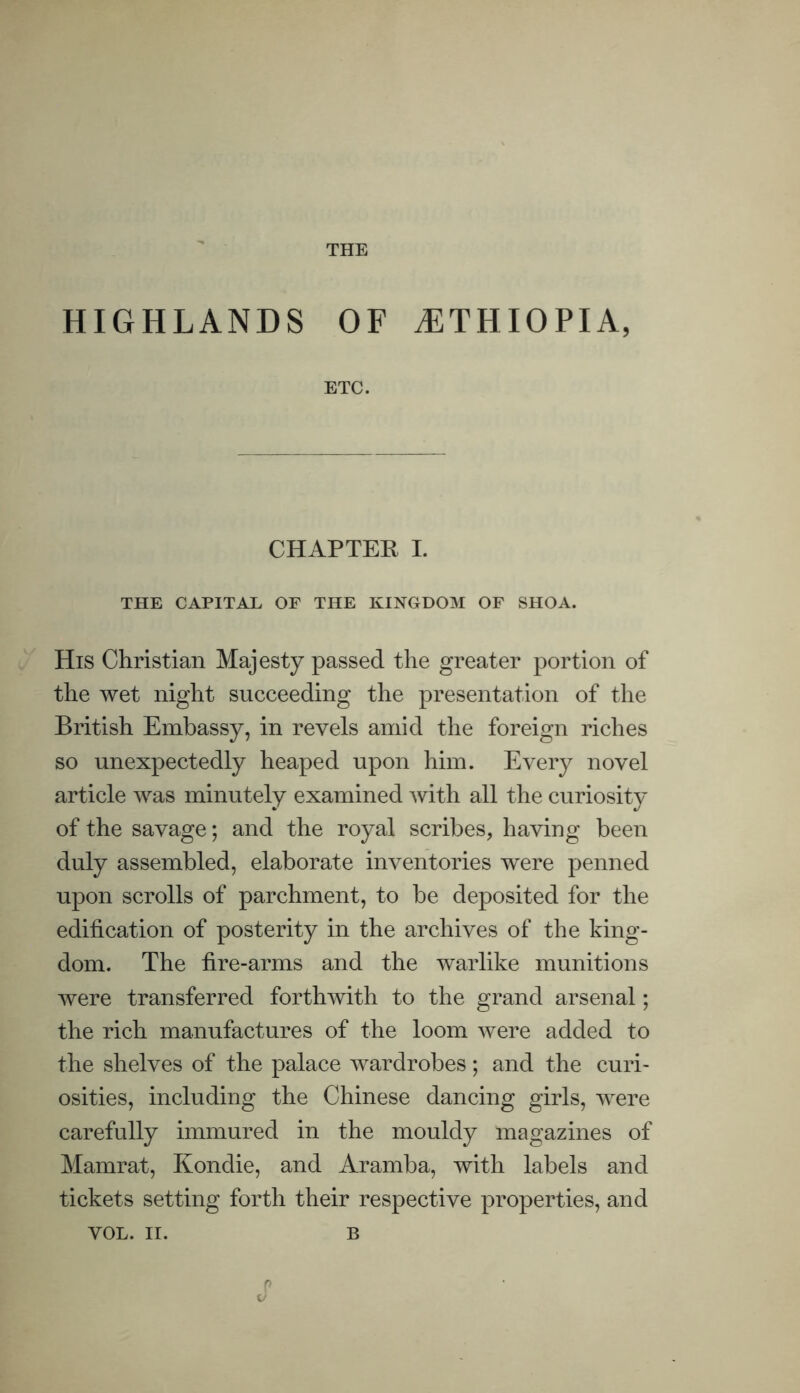THE HIGHLANDS OF ETHIOPIA, ETC. CHAPTER I. THE CAPITAL OF THE KINGDOM OF SHOA. His Christian Majesty passed the greater portion of the wet night succeeding the presentation of the British Embassy, in revels amid the foreign riches so unexpectedly heaped upon him. Every novel article was minutely examined with all the curiosity of the savage; and the royal scribes, having been duly assembled, elaborate inventories were penned upon scrolls of parchment, to be deposited for the edification of posterity in the archives of the king- dom. The fire-arms and the warlike munitions were transferred forthwith to the grand arsenal; the rich manufactures of the loom were added to the shelves of the palace wardrobes; and the curi- osities, including the Chinese dancing girls, were carefully immured in the mouldy magazines of Mamrat, Kondie, and Aramba, with labels and tickets setting forth their respective properties, and VOL. II. B p v