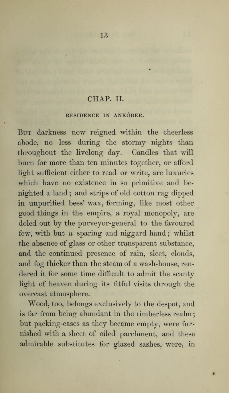 CHAP. II. RESIDENCE IN ANKOBER. But darkness now reigned within the cheerless abode, no less during the stormy nights than throughout the livelong day. Candles that will burn for more than ten minutes together, or afford light sufficient either to read or write, are luxuries which have no existence in so primitive and be- nighted a land; and strips of old cotton rag dipped in unpurified bees’ wax, forming, like most other good things in the empire, a royal monopoly, are doled out by the purveyor-general to the favoured few, with but a sparing and niggard hand; whilst the absence of glass or other transparent substance, and the continued presence of rain, sleet, clouds, and fog thicker than the steam of a wash-house, ren- dered it for some time difficult to admit the scanty light of heaven during its fitful visits through the overcast atmosphere. Wood, too, belongs exclusively to the despot, and is far from being abundant in the timberless realm; but packing-cases as they became empty, were fur- nished with a sheet of oiled parchment, and these admirable substitutes for glazed sashes, were, in